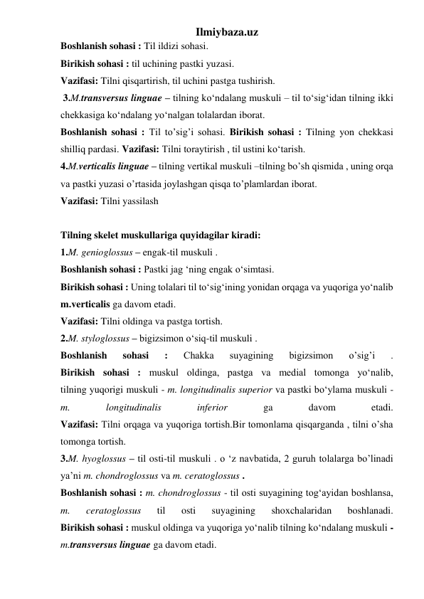 Ilmiybaza.uz 
Boshlanish sohasi : Til ildizi sohasi. 
Birikish sohasi : til uchining pastki yuzasi. 
Vazifasi: Tilni qisqartirish, til uchini pastga tushirish. 
 3.M.transversus linguae – tilning ko‘ndalang muskuli – til to‘sig‘idan tilning ikki 
chekkasiga ko‘ndalang yo‘nalgan tolalardan iborat.  
Boshlanish sohasi : Til to’sig’i sohasi. Birikish sohasi : Tilning yon chekkasi 
shilliq pardasi. Vazifasi: Tilni toraytirish , til ustini ko‘tarish. 
4.M.verticalis linguae – tilning vertikal muskuli –tilning bo’sh qismida , uning orqa 
va pastki yuzasi o’rtasida joylashgan qisqa to’plamlardan iborat. 
Vazifasi: Tilni yassilash 
 
Tilning skelet muskullariga quyidagilar kiradi: 
1.M. genioglossus – engak-til muskuli . 
Boshlanish sohasi : Pastki jag ‘ning engak o‘simtasi. 
Birikish sohasi : Uning tolalari til to‘sig‘ining yonidan orqaga va yuqoriga yo‘nalib 
m.verticalis ga davom etadi. 
Vazifasi: Tilni oldinga va pastga tortish. 
2.M. styloglossus – bigizsimon o‘siq-til muskuli . 
Boshlanish 
sohasi 
: 
Chakka 
suyagining 
bigizsimon 
o’sig’i 
. 
Birikish sohasi : muskul oldinga, pastga va medial tomonga yo‘nalib, 
tilning yuqorigi muskuli - m. longitudinalis superior va pastki bo‘ylama muskuli - 
m. 
longitudinalis 
inferior 
ga 
davom 
etadi. 
Vazifasi: Tilni orqaga va yuqoriga tortish.Bir tomonlama qisqarganda , tilni o’sha 
tomonga tortish. 
3.M. hyoglossus – til osti-til muskuli . o ‘z navbatida, 2 guruh tolalarga bo’linadi 
ya’ni m. chondroglossus va m. ceratoglossus . 
Boshlanish sohasi : m. chondroglossus - til osti suyagining tog‘ayidan boshlansa, 
m. 
ceratoglossus 
til 
osti 
suyagining 
shoxchalaridan 
boshlanadi. 
Birikish sohasi : muskul oldinga va yuqoriga yo‘nalib tilning ko‘ndalang muskuli - 
m.transversus linguae ga davom etadi. 
