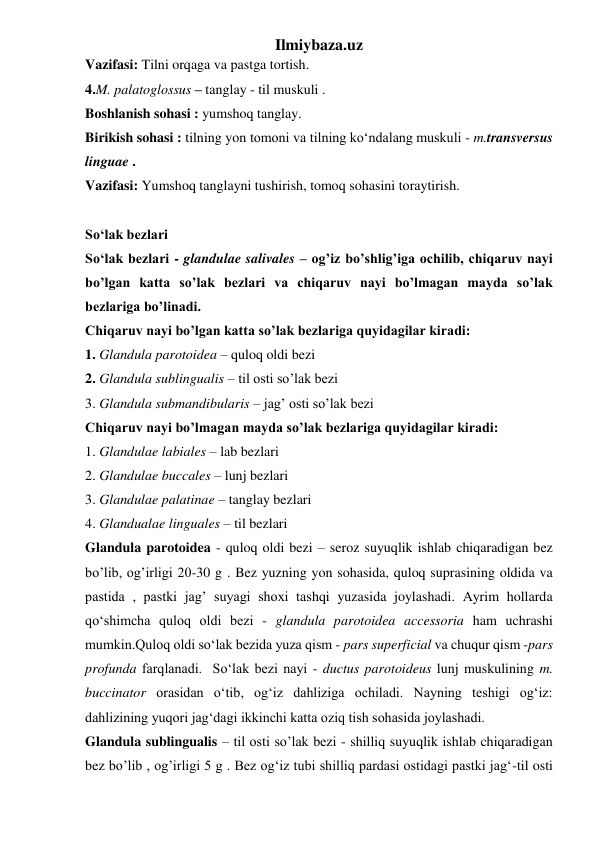 Ilmiybaza.uz 
Vazifasi: Tilni orqaga va pastga tortish. 
4.M. palatoglossus – tanglay - til muskuli . 
Boshlanish sohasi : yumshoq tanglay. 
Birikish sohasi : tilning yon tomoni va tilning ko‘ndalang muskuli - m.transversus 
linguae . 
Vazifasi: Yumshoq tanglayni tushirish, tomoq sohasini toraytirish. 
 
So‘lak bezlari  
So‘lak bezlari - glandulae salivales – og’iz bo’shlig’iga ochilib, chiqaruv nayi 
bo’lgan katta so’lak bezlari va chiqaruv nayi bo’lmagan mayda so’lak 
bezlariga bo’linadi.  
Chiqaruv nayi bo’lgan katta so’lak bezlariga quyidagilar kiradi: 
1. Glandula parotoidea – quloq oldi bezi 
2. Glandula sublingualis – til osti so’lak bezi 
3. Glandula submandibularis – jag’ osti so’lak bezi 
Chiqaruv nayi bo’lmagan mayda so’lak bezlariga quyidagilar kiradi: 
1. Glandulae labiales – lab bezlari 
2. Glandulae buccales – lunj bezlari 
3. Glandulae palatinae – tanglay bezlari 
4. Glandualae linguales – til bezlari 
Glandula parotoidea - quloq oldi bezi – seroz suyuqlik ishlab chiqaradigan bez 
bo’lib, og’irligi 20-30 g . Bez yuzning yon sohasida, quloq suprasining oldida va 
pastida , pastki jag’ suyagi shoxi tashqi yuzasida joylashadi. Ayrim hollarda 
qo‘shimcha quloq oldi bezi - glandula parotoidea accessoria ham uchrashi 
mumkin.Quloq oldi so‘lak bezida yuza qism - pars superficial va chuqur qism -pars 
profunda farqlanadi.  So‘lak bezi nayi - ductus parotoideus lunj muskulining m. 
buccinator orasidan o‘tib, og‘iz dahliziga ochiladi. Nayning teshigi og‘iz: 
dahlizining yuqori jag‘dagi ikkinchi katta oziq tish sohasida joylashadi.  
Glandula sublingualis – til osti so’lak bezi - shilliq suyuqlik ishlab chiqaradigan 
bez bo’lib , og’irligi 5 g . Bez og‘iz tubi shilliq pardasi ostidagi pastki jag‘-til osti 
