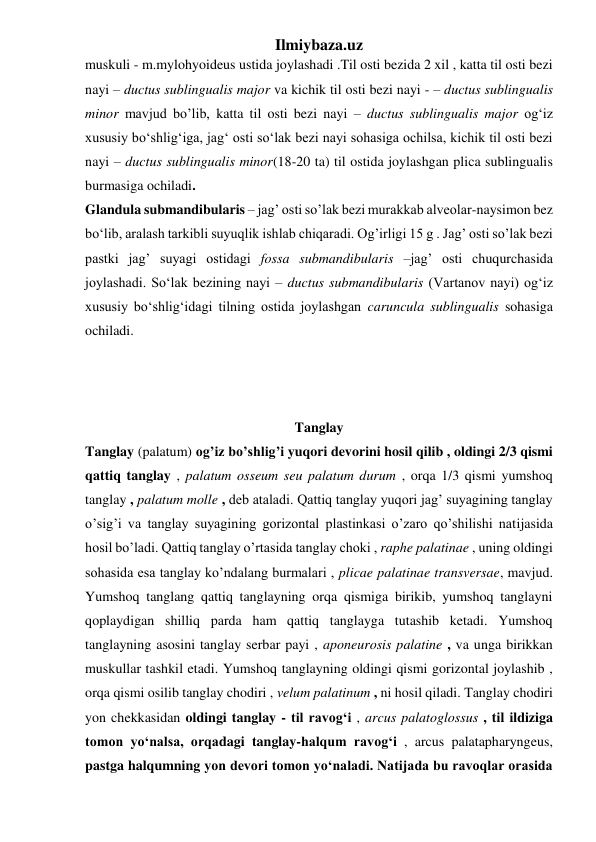 Ilmiybaza.uz 
muskuli - m.mylohyoideus ustida joylashadi .Til osti bezida 2 xil , katta til osti bezi 
nayi – ductus sublingualis major va kichik til osti bezi nayi - – ductus sublingualis 
minor mavjud bo’lib, katta til osti bezi nayi – ductus sublingualis major og‘iz 
xususiy bo‘shlig‘iga, jag‘ osti so‘lak bezi nayi sohasiga ochilsa, kichik til osti bezi 
nayi – ductus sublingualis minor(18-20 ta) til ostida joylashgan plica sublingualis 
burmasiga ochiladi. 
Glandula submandibularis – jag’ osti so’lak bezi murakkab alveolar-naysimon bez 
bo‘lib, aralash tarkibli suyuqlik ishlab chiqaradi. Og’irligi 15 g . Jag’ osti so’lak bezi 
pastki jag’ suyagi ostidagi fossa submandibularis –jag’ osti chuqurchasida 
joylashadi. So‘lak bezining nayi – ductus submandibularis (Vartanov nayi) og‘iz 
xususiy bo‘shlig‘idagi tilning ostida joylashgan caruncula sublingualis sohasiga 
ochiladi. 
 
 
 
Tanglay 
Tanglay (palatum) og’iz bo’shlig’i yuqori devorini hosil qilib , oldingi 2/3 qismi 
qattiq tanglay , palatum osseum seu palatum durum , orqa 1/3 qismi yumshoq 
tanglay , palatum molle , deb ataladi. Qattiq tanglay yuqori jag’ suyagining tanglay 
o’sig’i va tanglay suyagining gorizontal plastinkasi o’zaro qo’shilishi natijasida 
hosil bo’ladi. Qattiq tanglay o’rtasida tanglay choki , raphe palatinae , uning oldingi 
sohasida esa tanglay ko’ndalang burmalari , plicae palatinae transversae, mavjud. 
Yumshoq tanglang qattiq tanglayning orqa qismiga birikib, yumshoq tanglayni 
qoplaydigan shilliq parda ham qattiq tanglayga tutashib ketadi. Yumshoq 
tanglayning asosini tanglay serbar payi , aponeurosis palatine , va unga birikkan 
muskullar tashkil etadi. Yumshoq tanglayning oldingi qismi gorizontal joylashib , 
orqa qismi osilib tanglay chodiri , velum palatinum , ni hosil qiladi. Tanglay chodiri 
yon chekkasidan oldingi tanglay - til ravog‘i , arcus palatoglossus , til ildiziga 
tomon yo‘nalsa, orqadagi tanglay-halqum ravog‘i , arcus palatapharyngeus, 
pastga halqumning yon devori tomon yo‘naladi. Natijada bu ravoqlar orasida 
