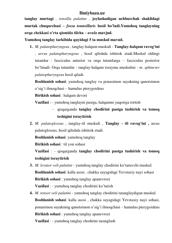 Ilmiybaza.uz 
tanglay murtagi , tonsilla palatine , joylashadigan uchburchak shaklidagi 
murtak chuqurchasi – fossa tonnsillaris hosil bo’ladi.Yumshoq tanglayning 
orqa chekkasi o’rta qismida tilcha – uvula mavjud. 
Yumshoq tanglay tarkibida quyidagi 5 ta muskul mavud. 
1. M. palatopharyngeus , tanglay-halqum muskuli - Tanglay-halqum ravog‘ini 
, arcus palatapharyngeus , hosil qilishda ishtirok etadi.Muskul oldingi 
tutamlar - fasciculus anterior va orqa tutamlarga – fasciculus posterior 
bo’linadi. Orqa tutamlar - tanglay-halqum torayma muskulini - m. sphincter 
palatopharyngeus hosil qiladi. 
Boshlanish sohasi: yumshoq tanglay va ponasimon suyakning qanotsimon 
o’sig’i ilmoqchasi – hamulus pterygoideus 
Birikish sohasi : halqum devori 
Vazifasi : - yumshoq tanglayni pastga, halqumni yuqoriga tortish 
- qisqarganda tanglay chodirini pastga tushirish va tomoq 
teshigini toraytirish 
2. M. palatoglossus , tanglay-til muskuli , Tanglay - til ravog‘ini , arcus 
palatoglossus, hosil qilishda ishtirok etadi. 
Boshlanish sohasi: yumshoq tanglay 
Birikish sohasi : til yon sohasi 
Vazifasi : - qisqarganda tanglay chodirini pastga tushirish va tomoq 
teshigini toraytirish 
3. M. levator veli palatini - yumshoq tanglay chodirini ko‘taruvchi muskul.  
Boshlanish sohasi: kalla asosi , chakka suyagidagi Yevstaxiy nayi sohasi 
Birikish sohasi : yumshoq tanglay apanevrozi 
Vazifasi : - yumshoq tanglay chodirini ko’tarish 
4. M. tensor veli palatini - yumshoq tanglay chodirini taranglaydigan muskul.  
Boshlanish sohasi: kalla asosi , chakka suyagidagi Yevstaxiy nayi sohasi, 
ponasimon suyakning qanotsimon o’sig’i ilmoqchasi – hamulus pterygoideus 
Birikish sohasi : yumshoq tanglay apanevrozi 
Vazifasi : - yumshoq tanglay chodirini taranglash 
