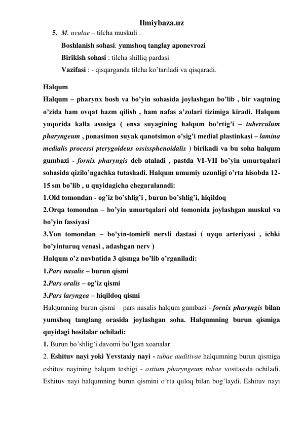 Ilmiybaza.uz 
5. M. uvulae – tilcha muskuli .  
Boshlanish sohasi: yumshoq tanglay aponevrozi 
Birikish sohasi : tilcha shilliq pardasi 
Vazifasi : - qisqarganda tilcha ko’tariladi va qisqaradi. 
Halqum 
Halqum – pharynx bosh va bo’yin sohasida joylashgan bo’lib , bir vaqtning 
o’zida ham ovqat hazm qilish , ham nafas a’zolari tizimiga kiradi. Halqum 
yuqorida kalla asosiga ( ensa suyagining halqum bo’rtig’i – tuberculum 
pharyngeum , ponasimon suyak qanotsimon o’sig’i medial plastinkasi – lamina 
medialis processi pterygoideus ossissphenoidalis ) birikadi va bu soha halqum 
gumbazi - fornix pharyngis deb ataladi , pastda VI-VII bo’yin umurtqalari 
sohasida qizilo’ngachka tutashadi. Halqum umumiy uzunligi o’rta hisobda 12-
15 sm bo’lib , u quyidagicha chegaralanadi: 
1.Old tomondan - og’iz bo’shlig’i , burun bo’shlig’i, hiqildoq 
2.Orqa tomondan – bo’yin umurtqalari old tomonida joylashgan muskul va 
bo’yin fassiyasi 
3.Yon tomondan – bo’yin-tomirli nervli dastasi ( uyqu arteriyasi , ichki 
bo’yinturuq venasi , adashgan nerv ) 
Halqum o’z navbatida 3 qismga bo’lib o’rganiladi: 
1.Pars nasalis – burun qismi 
2.Pars oralis – og’iz qismi 
3.Pars laryngea – hiqildoq qismi 
Halqumning burun qismi – pars nasalis halqum gumbazi - fornix pharyngis bilan 
yumshoq tanglang orasida joylashgan soha. Halqumning burun qismiga 
quyidagi hosilalar ochiladi: 
1. Burun bo’shlig’i davomi bo’lgan xoanalar 
2. Eshituv nayi yoki Yevstaxiy nayi - tubae auditivae halqumning burun qismiga 
eshituv nayining halqum teshigi - ostium pharyngeum tubae vositasida ochiladi. 
Eshituv nayi halqumning burun qismini o’rta quloq bilan bog’laydi. Eshituv nayi 
