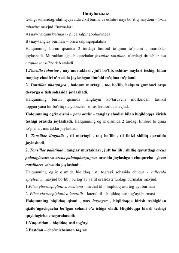 Ilmiybaza.uz 
teshigi sohasidagi shilliq qavatda 2 xil burma va eshituv nayi bo‘rtiq maydoni - torus 
tubarius mavjud. Burmalar :  
A) nay-halqum burmasi - plica salpingopharyngea  
B) nay-tanglay burmasi – plica salpingopalatina 
Halqumning burun qismida 2 turdagi limfoid to’qima to’plami , murtaklar 
joylashadi. Murtaklardagi chuqurchalar fossulae tonsillae, ulardagi tirqishlar esa 
cryptae tonsillae deb ataladi. 
1.Tonsilla tubariae , nay murtaklari , juft bo’lib, eshituv naylari teshigi bilan 
tanglay chodiri o’rtasida joylashgan limfoid to’qima to’plami. 
2. Tonsillae pharyngea , halqum murtagi , toq bo’lib, halqum gumbazi orqa 
devorga o’tish sohasida joylashadi. 
Halqumning 
burun 
qismida 
tanglayni 
ko‘taruvchi 
muskuldan 
tashkil 
topgan yana bir bo‘rtiq maydoncha - torus levatorius mavjud. 
Halqumning og’iz qismi – pars oralis – tanglay chodiri bilan hiqildoqqa kirish 
teshigi orasida joylashadi. Halqumning og’iz qismida 2 turdagi limfoid to’qima 
to’plami , murtaklar joylashadi. 
1. Tonsillae lingualis , til murtagi , toq bo’lib , til ildizi shilliq qavatida 
joylashadi. 
2. Tonsillae palatinae , tanglay murtaklari , juft bo’lib , shilliq qavatdagi arcus 
palatoglossus va arcus palatopharyngeus orasida joylashgan chuqurcha - fossa 
tonsillares sohasida joylashadi. 
Halqumning og‘iz qismida hiqildoq usti tog‘ayi sohasida chuqur - vallecula 
epiglottica mavjud bo’lib , bu tog‘ay va til orasida 2 turdagi burmalar mavjud: 
1.Plica glossoepiglottica mediana - medial til – hiqildoq usti tog’ayi burmasi 
2. Plica glossoepiglottica lateralis - lateral til – hiqildoq usti tog’ayi burmasi 
Halqumning hiqildoq qismi , pars laryngea , hiqildoqqa kirish teshigidan 
qizilo’ngachgacha bo’lgan sohani o’z ichiga oladi. Hiqildoqqa kirish teshigi 
quyidagicha chegaralanadi: 
1.Yuqoridan – hiqildoq usti tog’ayi 
2.Pastdan – cho’michsimon tog’ay 
