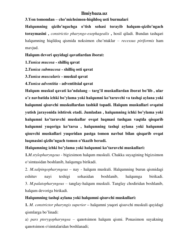 Ilmiybaza.uz 
3.Yon tomondan – cho’michsimon-hiqildoq usti burmalari 
Halqumning qizilo’ngachga o’tish sohasi torayib halqum-qizilo’ngach 
toraymasini , constrictio pharyngo-esophagealis , hosil qiladi. Bundan tashqari 
halqumning hiqildoq qismida noksimon cho’ntaklar – recessus piriformis ham 
mavjud. 
Halqum devori quyidagi qavatlardan iborat: 
1.Tunica mucosa - shilliq qavat 
2.Tunica submucosa - shilliq osti qavat  
3.Tunica muscularis - muskul qavat 
4.Tunica adventitia - adventitsial qavat 
Halqum muskul qavati ko’ndalang – targ’il muskullardan iborat bo’lib , ular 
o’z navbatida ichki bo’ylama yoki halqumni ko’taruvchi va tashqi aylana yoki 
halqumni qisuvchi muskullardan tashkil topadi. Halqum muskullari ovqatni 
yutish jarayonida ishtirok etadi. Jumladan , halqumning ichki bo’ylama yoki 
halqumni ko’taruvchi muskullar ovqat luqmasi tushgan vaqtda qisqarib 
halqumni yuqoriga ko’tarsa , halqumning tashqi aylana yoki halqumni 
qisuvchi muskullari yuqoridan pastga tomon navbat bilan qisqarib ovqat 
luqmasini qizilo’ngach tomon o’tkazib beradi. 
Halqumning ichki bo’ylama yoki halqumni ko’taruvchi muskullari: 
1.M.stylopharyngeus - bigizsimon halqum muskuli. Chakka suyagining bigizsimon 
o‘simtasidan boshlanib, halqumga birikadi.  
2. M.salpingopharyngeus – nay - halqum muskuli. Halqumning burun qismidagi 
eshituv 
nayi 
teshigi 
sohasidan 
boshlanib, 
halqumga 
birikadi. 
3. M.palatopharyngeus – tanglay-halqum muskuli. Tanglay chodiridan boshlanib, 
halqum devoriga birikadi. 
Halqumning tashqi aylana yoki halqumni qisuvchi muskullari: 
1. M. constrictor pharyngis superior – halqumni yuqori qisuvchi muskuli quyidagi 
qismlarga bo’linadi:  
a) pars pterygopharyngea – qanotsimon halqum qismi. Ponasimon suyakning 
qanotsimon o'simtalaridan boshlanadi;  
