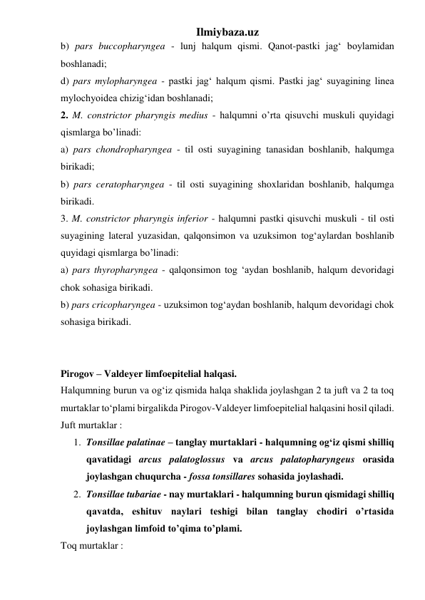 Ilmiybaza.uz 
b) pars buccopharyngea - lunj halqum qismi. Qanot-pastki jag‘ boylamidan 
boshlanadi;  
d) pars mylopharyngea - pastki jag‘ halqum qismi. Pastki jag‘ suyagining linea 
mylochyoidea chizig‘idan boshlanadi;  
2. M. constrictor pharyngis medius - halqumni o’rta qisuvchi muskuli quyidagi 
qismlarga bo’linadi:  
a) pars chondropharyngea - til osti suyagining tanasidan boshlanib, halqumga 
birikadi;  
b) pars ceratopharyngea - til osti suyagining shoxlaridan boshlanib, halqumga 
birikadi. 
3. M. constrictor pharyngis inferior - halqumni pastki qisuvchi muskuli - til osti 
suyagining lateral yuzasidan, qalqonsimon va uzuksimon tog‘aylardan boshlanib 
quyidagi qismlarga bo’linadi:  
a) pars thyropharyngea - qalqonsimon tog ‘aydan boshlanib, halqum devoridagi 
chok sohasiga birikadi. 
b) pars cricopharyngea - uzuksimon tog‘aydan boshlanib, halqum devoridagi chok 
sohasiga birikadi. 
 
 
Pirogov – Valdeyer limfoepitelial halqasi. 
Halqumning burun va og‘iz qismida halqa shaklida joylashgan 2 ta juft va 2 ta toq 
murtaklar to‘plami birgalikda Pirogov-Valdeyer limfoepitelial halqasini hosil qiladi. 
Juft murtaklar : 
1. Tonsillae palatinae – tanglay murtaklari - halqumning og‘iz qismi shilliq 
qavatidagi arcus palatoglossus va arcus palatopharyngeus orasida 
joylashgan chuqurcha - fossa tonsillares sohasida joylashadi. 
2. Tonsillae tubariae - nay murtaklari - halqumning burun qismidagi shilliq 
qavatda, eshituv naylari teshigi bilan tanglay chodiri o’rtasida 
joylashgan limfoid to’qima to’plami.  
Toq murtaklar : 
