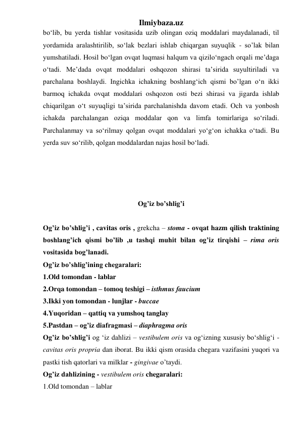 Ilmiybaza.uz 
bo‘lib, bu yerda tishlar vositasida uzib olingan oziq moddalari maydalanadi, til 
yordamida aralashtirilib, so‘lak bezlari ishlab chiqargan suyuqlik - so’lak bilan 
yumshatiladi. Hosil bo‘lgan ovqat luqmasi halqum va qizilo‘ngach orqali me’daga 
o‘tadi. Me’dada ovqat moddalari oshqozon shirasi ta’sirida suyultiriladi va 
parchalana boshlaydi. Ingichka ichakning boshlang‘ich qismi bo’lgan o‘n ikki 
barmoq ichakda ovqat moddalari oshqozon osti bezi shirasi va jigarda ishlab 
chiqarilgan o‘t suyuqligi ta’sirida parchalanishda davom etadi. Och va yonbosh 
ichakda parchalangan oziqa moddalar qon va limfa tomirlariga so‘riladi. 
Parchalanmay va so‘rilmay qolgan ovqat moddalari yo‘g‘on ichakka o‘tadi. Bu 
yerda suv so‘rilib, qolgan moddalardan najas hosil bo‘ladi. 
 
 
 
 
Og’iz bo’shlig’i 
 
Og’iz bo’shlig’i , cavitas oris , grekcha – stoma - ovqat hazm qilish traktining 
boshlang’ich qismi bo’lib ,u tashqi muhit bilan og’iz tirqishi – rima oris 
vositasida bog’lanadi.  
Og’iz bo’shlig’ining chegaralari: 
1.Old tomondan - lablar  
2.Orqa tomondan – tomoq teshigi – isthmus faucium  
3.Ikki yon tomondan - lunjlar - buccae  
4.Yuqoridan – qattiq va yumshoq tanglay  
5.Pastdan – og’iz diafragmasi – diaphragma oris   
Og’iz bo’shlig’i og ‘iz dahlizi – vestibulem oris va og‘izning xususiy bo‘shlig‘i - 
cavitas oris propria dan iborat. Bu ikki qism orasida chegara vazifasini yuqori va 
pastki tish qatorlari va milklar - gingivae o’taydi.  
Og’iz dahlizining - vestibulem oris chegaralari: 
1.Old tomondan – lablar  
