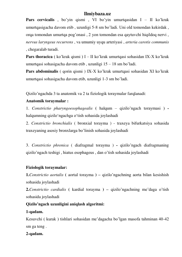 Ilmiybaza.uz 
Pars cervicalis , bo’yin qismi , VI bo’yin umurtqasidan I – II ko’krak 
umurtqasigacha davom etib , uzunligi 5-8 sm bo’ladi. Uni old tomondan kekirdak , 
orqa tomondan umurtqa pog’onasi , 2 yon tomondan esa qaytuvchi hiqildoq nervi , 
nervus laryngeus recurrens , va umumiy uyqu arteriyasi , arteria carotis communis 
, chegaralab turadi.  
Pars thoracica ( ko’krak qismi ) I – II ko’krak umurtqasi sohasidan IX-X ko’krak 
umurtqasi sohasigacha davom etib , uzunligi 15 – 18 sm bo’ladi.  
Pars abdominalis ( qorin qismi ) IX-X ko’krak umurtqasi sohasidan XI ko’krak 
umurtqasi sohasigacha davom etib, uzunligi 1-3 sm bo’ladi. 
 
Qizilo’ngachda 3 ta anatomik va 2 ta fiziologik toraymalar farqlanadi: 
Anatomik toraymalar : 
1. Constrictio pharyngoesophagealis ( halqum – qizilo’ngach toraymasi ) - 
halqumning qizilo‘ngachga o‘tish sohasida joylashadi 
2. Constrictio bronchialis ( bronxial torayma ) - traxeya bifurkatsiya sohasida 
traxeyaning asosiy bronxlarga bo’linish sohasida joylashadi 
 
3. Constrictio phrenica ( diafragmal torayma ) - qizilo’ngach diafragmaning 
qizilo’ngach teshigi , hiatus esophageus , dan o’tish sohasida joylashadi 
 
Fiziologik toraymalar:  
1.Constrictio aortalis ( aortal torayma ) – qizilo’ngachning aorta bilan kesishish 
sohasida joylashadi 
2.Constrictio cardialis ( kardial torayma ) – qizilo’ngachning me’daga o’tish 
sohasida joylashadi 
Qizilo’ngach uzunligini aniqlash algoritmi:  
1-qadam.  
Kesuvchi ( kurak ) tishlari sohasidan me’dagacha bo’lgan masofa tahminan 40-42 
sm ga teng . 
2-qadam.  
