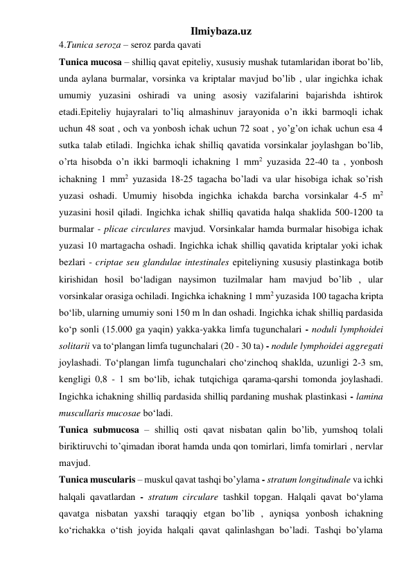 Ilmiybaza.uz 
4.Tunica seroza – seroz parda qavati 
Tunica mucosa – shilliq qavat epiteliy, xususiy mushak tutamlaridan iborat bo’lib, 
unda aylana burmalar, vorsinka va kriptalar mavjud bo’lib , ular ingichka ichak 
umumiy yuzasini oshiradi va uning asosiy vazifalarini bajarishda ishtirok 
etadi.Epiteliy hujayralari to’liq almashinuv jarayonida o’n ikki barmoqli ichak 
uchun 48 soat , och va yonbosh ichak uchun 72 soat , yo’g’on ichak uchun esa 4 
sutka talab etiladi. Ingichka ichak shilliq qavatida vorsinkalar joylashgan bo’lib, 
o’rta hisobda o’n ikki barmoqli ichakning 1 mm2 yuzasida 22-40 ta , yonbosh 
ichakning 1 mm2 yuzasida 18-25 tagacha bo’ladi va ular hisobiga ichak so’rish 
yuzasi oshadi. Umumiy hisobda ingichka ichakda barcha vorsinkalar 4-5 m2 
yuzasini hosil qiladi. Ingichka ichak shilliq qavatida halqa shaklida 500-1200 ta 
burmalar - plicae circulares mavjud. Vorsinkalar hamda burmalar hisobiga ichak 
yuzasi 10 martagacha oshadi. Ingichka ichak shilliq qavatida kriptalar yoki ichak 
bezlari - criptae seu glandulae intestinales epiteliyning xususiy plastinkaga botib 
kirishidan hosil bo‘ladigan naysimon tuzilmalar ham mavjud bo’lib , ular 
vorsinkalar orasiga ochiladi. Ingichka ichakning 1 mm2 yuzasida 100 tagacha kripta 
bo‘lib, ularning umumiy soni 150 m ln dan oshadi. Ingichka ichak shilliq pardasida 
ko‘p sonli (15.000 ga yaqin) yakka-yakka limfa tugunchalari - noduli lymphoidei 
solitarii va to‘plangan limfa tugunchalari (20 - 30 ta) - nodule lymphoidei aggregati 
joylashadi. To‘plangan limfa tugunchalari cho‘zinchoq shaklda, uzunligi 2-3 sm, 
kengligi 0,8 - 1 sm bo‘lib, ichak tutqichiga qarama-qarshi tomonda joylashadi. 
Ingichka ichakning shilliq pardasida shilliq pardaning mushak plastinkasi - lamina 
muscullaris mucosae bo‘ladi. 
Tunica submucosa – shilliq osti qavat nisbatan qalin bo’lib, yumshoq tolali 
biriktiruvchi to’qimadan iborat hamda unda qon tomirlari, limfa tomirlari , nervlar 
mavjud. 
Tunica muscularis – muskul qavat tashqi bo’ylama - stratum longitudinale va ichki 
halqali qavatlardan - stratum circulare tashkil topgan. Halqali qavat bo‘ylama 
qavatga nisbatan yaxshi taraqqiy etgan bo’lib , ayniqsa yonbosh ichakning 
ko‘richakka o‘tish joyida halqali qavat qalinlashgan bo’ladi. Tashqi bo’ylama 
