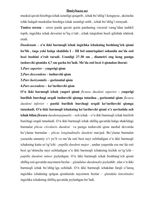 Ilmiybaza.uz 
muskul qavati hisobiga ichak uzunligi qisqarib , ichak bo’shlig’i kengaysa , aksincha 
ichki halqali muskullar hisobiga ichak uzunligi ortib , ichak bo’shlig’i torayadi. 
Tunica seroza – seroz parda qavati qorin pardaning visceral varag’idan tashkil 
topib, ingichka ichak devorini to’liq o’rab , ichak tutqichini hosil qilishda ishtirok 
etadi. 
Duodenum – o’n ikki barmoqli ichak ingichka ichakning boshlang’ich qismi 
bo’lib , taqa yoki halqa shaklida I – III bel umurtqalari sohasida me’da osti 
bezi boshini o’rab turadi. Uzunligi 27-30 sm , diametri eng keng pastga 
tushuvchi qismida 4,7 sm gacha bo’ladi. Me’da osti bezi 4 qismdan iborat: 
1.Pars superior – yuqorigi qism 
2.Pars descendens - tushuvchi qism 
3.Pars horizontalis – gorizontal qism 
4.Pars ascendens – ko’tariluvchi qism 
O’n ikki barmoqli ichak yuqori qismi flexura duodeni superior - yuqorigi 
burilish burchagi orqali tushuvchi qismga tutashsa , gorizontal qism flexura 
duodeni inferior - pastki burilish burchagi orqali ko’tariluvchi qismga 
tutashadi. O’n ikki barmoqli ichakning ko’tariluvchi qismi o’z navbatida och 
ichak bilan flexura duodenojejunalis – och ichak – o’n ikki barmoqli ichak burilish 
burchagi orqali tutashadi. O’n ikki barmoqli ichak shilliq qavatida halqa shaklidagi 
burmalar plicae circularis duodeni  va pastga tushuvchi qism medial devorida 
bo’ylama burmalar - plicae longitudinalis duodeni mavjud. Bo’ylama burmalar 
yuzasida umumiy o’t yo’li va me’da osti bezi nayi ochiladigan o’n ikki barmoqli 
ichakning katta so’rg’ichi - papilla duodeni major , undan yuqorida esa me’da osti 
bezi qo’shimcha nayi ochiladigan o’n ikki barmoqli ichakning kichik so’rg’ichi - 
papilla duodeni minor joylashgan. O‘n ikki barmoqli ichak boshlang‘ich qismi 
shilliq osti qavatida naysimon bezlar – glandulae duodenalis joylashib , ular o‘n ikki 
barmoqli ichak bo’shlig’iga ochiladi. O’n ikki barmoqli ichakdan farqli o’laroq 
ingichka ichakning qolgan qismlarida naysimon bezlar – glandula intestinales 
ingichka ichakning shilliq qavatida joylashgan bo’ladi. 
