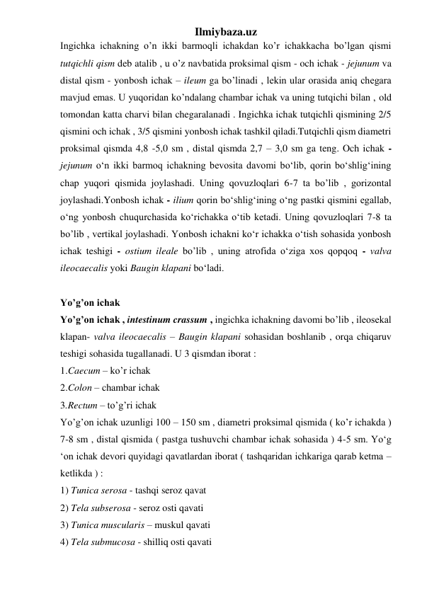 Ilmiybaza.uz 
Ingichka ichakning o’n ikki barmoqli ichakdan ko’r ichakkacha bo’lgan qismi 
tutqichli qism deb atalib , u o’z navbatida proksimal qism - och ichak - jejunum va 
distal qism - yonbosh ichak – ileum ga bo’linadi , lekin ular orasida aniq chegara 
mavjud emas. U yuqoridan ko’ndalang chambar ichak va uning tutqichi bilan , old 
tomondan katta charvi bilan chegaralanadi . Ingichka ichak tutqichli qismining 2/5 
qismini och ichak , 3/5 qismini yonbosh ichak tashkil qiladi.Tutqichli qism diametri 
proksimal qismda 4,8 -5,0 sm , distal qismda 2,7 – 3,0 sm ga teng. Och ichak - 
jejunum o‘n ikki barmoq ichakning bevosita davomi bo‘lib, qorin bo‘shlig‘ining 
chap yuqori qismida joylashadi. Uning qovuzloqlari 6-7 ta bo’lib , gorizontal 
joylashadi.Yonbosh ichak - ilium qorin bo‘shlig‘ining o‘ng pastki qismini egallab, 
o‘ng yonbosh chuqurchasida ko‘richakka o‘tib ketadi. Uning qovuzloqlari 7-8 ta 
bo’lib , vertikal joylashadi. Yonbosh ichakni ko‘r ichakka o‘tish sohasida yonbosh 
ichak teshigi - ostium ileale bo’lib , uning atrofida o‘ziga xos qopqoq - valva 
ileocaecalis yoki Baugin klapani bo‘ladi. 
 
Yo’g’on ichak 
Yo’g’on ichak , intestinum crassum , ingichka ichakning davomi bo’lib , ileosekal 
klapan- valva ileocaecalis – Baugin klapani sohasidan boshlanib , orqa chiqaruv 
teshigi sohasida tugallanadi. U 3 qismdan iborat : 
1.Caecum – ko’r ichak  
2.Colon – chambar ichak 
3.Rectum – to’g’ri ichak 
Yo’g’on ichak uzunligi 100 – 150 sm , diametri proksimal qismida ( ko’r ichakda ) 
7-8 sm , distal qismida ( pastga tushuvchi chambar ichak sohasida ) 4-5 sm. Yo‘g 
‘on ichak devori quyidagi qavatlardan iborat ( tashqaridan ichkariga qarab ketma – 
ketlikda ) : 
1) Tunica serosa - tashqi seroz qavat  
2) Tela subserosa - seroz osti qavati 
3) Tunica muscularis – muskul qavati 
4) Tela submucosa - shilliq osti qavati 
