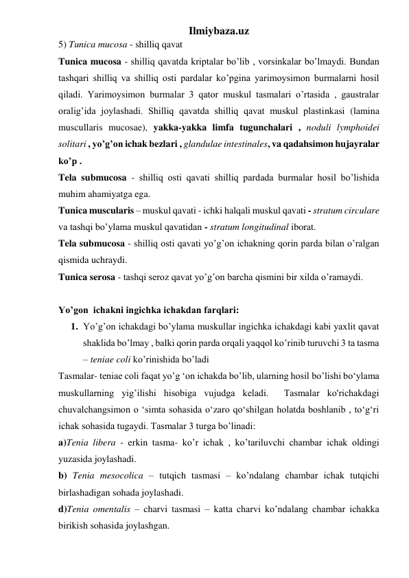 Ilmiybaza.uz 
5) Tunica mucosa - shilliq qavat 
Tunica mucosa - shilliq qavatda kriptalar bo’lib , vorsinkalar bo’lmaydi. Bundan 
tashqari shilliq va shilliq osti pardalar ko’pgina yarimoysimon burmalarni hosil 
qiladi. Yarimoysimon burmalar 3 qator muskul tasmalari o’rtasida , gaustralar 
oralig’ida joylashadi. Shilliq qavatda shilliq qavat muskul plastinkasi (lamina 
muscullaris mucosae), yakka-yakka limfa tugunchalari , noduli lymphoidei 
solitari , yo’g’on ichak bezlari , glandulae intestinales, va qadahsimon hujayralar 
ko’p . 
Tela submucosa - shilliq osti qavati shilliq pardada burmalar hosil bo’lishida 
muhim ahamiyatga ega. 
Tunica muscularis – muskul qavati - ichki halqali muskul qavati - stratum circulare 
va tashqi bo’ylama muskul qavatidan - stratum longitudinal iborat. 
Tela submucosa - shilliq osti qavati yo’g’on ichakning qorin parda bilan o’ralgan 
qismida uchraydi.  
Tunica serosa - tashqi seroz qavat yo’g’on barcha qismini bir xilda o’ramaydi. 
 
Yo’gon  ichakni ingichka ichakdan farqlari: 
1. Yo’g’on ichakdagi bo’ylama muskullar ingichka ichakdagi kabi yaxlit qavat 
shaklida bo’lmay , balki qorin parda orqali yaqqol ko’rinib turuvchi 3 ta tasma 
– teniae coli ko’rinishida bo’ladi 
Tasmalar- teniae coli faqat yo’g ‘on ichakda bo’lib, ularning hosil bo’lishi bo‘ylama 
muskullarning yig’ilishi hisobiga vujudga keladi.  Tasmalar ko'richakdagi 
chuvalchangsimon o ‘simta sohasida o‘zaro qo‘shilgan holatda boshlanib , to‘g‘ri 
ichak sohasida tugaydi. Tasmalar 3 turga bo’linadi: 
a)Tenia libera - erkin tasma- ko’r ichak , ko’tariluvchi chambar ichak oldingi 
yuzasida joylashadi. 
b) Tenia mesocolica – tutqich tasmasi – ko’ndalang chambar ichak tutqichi 
birlashadigan sohada joylashadi. 
d)Tenia omentalis – charvi tasmasi – katta charvi ko’ndalang chambar ichakka 
birikish sohasida joylashgan. 
