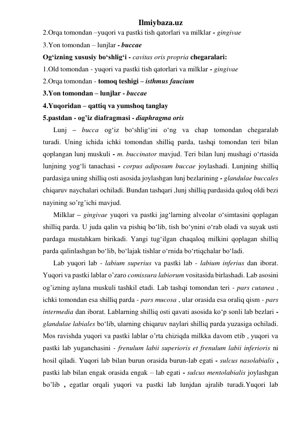 Ilmiybaza.uz 
2.Orqa tomondan –yuqori va pastki tish qatorlari va milklar - gingivae  
3.Yon tomondan – lunjlar - buccae  
Og‘izning xususiy bo‘shlig‘i - cavitas oris propria chegaralari: 
1.Old tomondan - yuqori va pastki tish qatorlari va milklar - gingivae   
2.Orqa tomondan - tomoq teshigi – isthmus faucium  
3.Yon tomondan – lunjlar - buccae  
4.Yuqoridan – qattiq va yumshoq tanglay  
5.pastdan - og’iz diafragmasi - diaphragma oris   
      Lunj – bucca og‘iz bo‘shlig‘ini o‘ng va chap tomondan chegaralab 
turadi. Uning ichida ichki tomondan shilliq parda, tashqi tomondan teri bilan 
qoplangan lunj muskuli - m. buccinator mavjud. Teri bilan lunj mushagi o‘rtasida 
lunjning yog‘li tanachasi - corpus adiposum buccae joylashadi. Lunjning shilliq 
pardasiga uning shilliq osti asosida joylashgan lunj bezlarining - glandulae buccales 
chiqaruv naychalari ochiladi. Bundan tashqari ,lunj shilliq pardasida quloq oldi bezi 
nayining so’rg’ichi mavjud. 
      Milklar – gingivae yuqori va pastki jag‘larning alveolar o‘simtasini qoplagan 
shilliq parda. U juda qalin va pishiq bo‘lib, tish bo‘ynini o‘rab oladi va suyak usti 
pardaga mustahkam birikadi. Yangi tug‘ilgan chaqaloq milkini qoplagan shilliq 
parda qalinlashgan bo‘lib, bo‘lajak tishlar o‘rnida bo‘rtiqchalar bo‘ladi. 
      Lab yuqori lab - labium superius va pastki lab - labium inferius dan iborat. 
Yuqori va pastki lablar o’zaro comissura labiorum vositasida birlashadi. Lab asosini 
og’izning aylana muskuli tashkil etadi. Lab tashqi tomondan teri - pars cutanea , 
ichki tomondan esa shilliq parda - pars mucosa , ular orasida esa oraliq qism - pars 
intermedia dan iborat. Lablarning shilliq osti qavati asosida ko‘p sonli lab bezlari - 
glandulae labiales bo‘lib, ularning chiqaruv naylari shilliq parda yuzasiga ochiladi. 
Mos ravishda yuqori va pastki lablar o’rta chiziqda milkka davom etib , yuqori va 
pastki lab yuganchasini - frenulum labii superioris et frenulum labii inferioris ni 
hosil qiladi. Yuqori lab bilan burun orasida burun-lab egati - sulcus nasolabialis , 
pastki lab bilan engak orasida engak – lab egati - sulcus mentolabialis joylashgan 
bo’lib , egatlar orqali yuqori va pastki lab lunjdan ajralib turadi.Yuqori lab 
