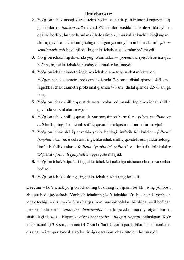 Ilmiybaza.uz 
2. Yo’g’on ichak tashqi yuzasi tekis bo’lmay , unda pufaksimon kengaymalar( 
gaustralar ) – haustra coli mavjud. Gaustralar orasida ichak devorida aylana 
egatlar bo’lib , bu yerda aylana ( halqasimon ) muskullar kuchli rivojlangan , 
shilliq qavat esa ichakning ichiga qaragan yarimoysimon burmalarni - plicae 
semilunaris coli hosil qiladi. Ingichka ichakda gaustralar bo’lmaydi. 
3. Yo’g’on ichakning devorida yog’ o’simtalari – appendices epiploicae mavjud 
bo’lib , ingichka ichakda bunday o’simtalar bo’lmaydi. 
4. Yo’g’on ichak diametri ingichka ichak diametriga nisbatan kattaroq. 
Yo’gon ichak diametri proksimal qismda 7-8 sm , distal qismda 4-5 sm ; 
ingichka ichak diametri proksimal qismda 4-6 sm , distal qismda 2,5 -3 sm ga 
teng. 
5. Yo’g’on ichak shilliq qavatida vorsinkalar bo’lmaydi. Ingichka ichak shilliq 
qavatida vorsinkalar mavjud.  
6. Yo’g’on ichak shilliq qavatida yarimoysimon burmalar - plicae semilunares 
coli bo’lsa, ingichka ichak shilliq qavatida halqasimon burmalar mavjud. 
7. Yo’g’on ichak shilliq qavatida yakka holdagi limfatik follikulalar - folliculi 
lymphatici solitarii uchrasa , ingichka ichak shilliq qavatida esa yakka holdagi 
limfatik follikulalar - folliculi lymphatici solitarii va limfatik follikulalar 
to‘plami - folliculi lymphatici aggregate mavjud. 
8. Yo’g’on ichak kriptalari ingichka ichak kriptalariga nisbatan chuqur va serbar 
bo’ladi. 
9. Yo’g’on ichak kulrang , ingichka ichak pushti rang bo’ladi. 
Caecum – ko’r ichak yo’g’on ichakning boshlang’ich qismi bo’lib , o’ng yonbosh 
chuqurchada joylashadi. Yonbosh ichakning ko’r ichakka o’tish sohasida yonbosh 
ichak teshigi – ostium ileale va halqasimon mushak tolalari hisobiga hosil bo’lgan 
ileosekal sfinkter - sphincter ileocaecalis hamda yaxshi taraqqiy etgan burma 
shaklidagi ileosekal klapan - valva ileocaecalis – Baugin klapani joylashgan. Ko’r 
ichak uzunligi 3-8 sm , diametri 4-7 sm bo’ladi.U qorin parda bilan har tomonlama 
o’ralgan – intraperitoneal a’zo bo’lishiga qaramay ichak tutqichi bo’lmaydi. 
