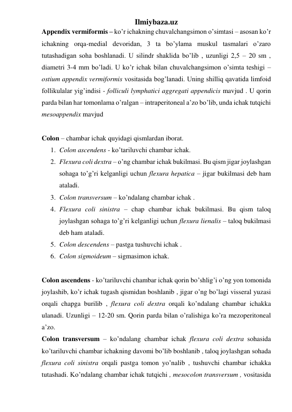 Ilmiybaza.uz 
Appendix vermiformis – ko’r ichakning chuvalchangsimon o’simtasi – asosan ko’r 
ichakning orqa-medial devoridan, 3 ta bo’ylama muskul tasmalari o’zaro 
tutashadigan soha boshlanadi. U silindr shaklida bo’lib , uzunligi 2,5 – 20 sm , 
diametri 3-4 mm bo’ladi. U ko’r ichak bilan chuvalchangsimon o’simta teshigi – 
ostium appendix vermiformis vositasida bog’lanadi. Uning shilliq qavatida limfoid 
follikulalar yig’indisi - folliculi lymphatici aggregati appendicis mavjud . U qorin 
parda bilan har tomonlama o’ralgan – intraperitoneal a’zo bo’lib, unda ichak tutqichi 
mesoappendix mavjud 
 
Colon – chambar ichak quyidagi qismlardan iborat. 
1. Colon ascendens - ko’tariluvchi chambar ichak.  
2. Flexura coli dextra – o’ng chambar ichak bukilmasi. Bu qism jigar joylashgan 
sohaga to’g’ri kelganligi uchun flexura hepatica – jigar bukilmasi deb ham 
ataladi. 
3. Colon transversum – ko’ndalang chambar ichak .  
4. Flexura coli sinistra – chap chambar ichak bukilmasi. Bu qism taloq 
joylashgan sohaga to’g’ri kelganligi uchun flexura lienalis – taloq bukilmasi 
deb ham ataladi. 
5. Colon descendens – pastga tushuvchi ichak .  
6. Colon sigmoideum – sigmasimon ichak.  
 
Colon ascendens - ko’tariluvchi chambar ichak qorin bo’shlig’i o’ng yon tomonida 
joylashib, ko’r ichak tugash qismidan boshlanib , jigar o’ng bo’lagi visseral yuzasi 
orqali chapga burilib , flexura coli dextra orqali ko’ndalang chambar ichakka 
ulanadi. Uzunligi – 12-20 sm. Qorin parda bilan o’ralishiga ko’ra mezoperitoneal 
a’zo.  
Colon transversum – ko’ndalang chambar ichak flexura coli dextra sohasida  
ko’tariluvchi chambar ichakning davomi bo’lib boshlanib , taloq joylashgan sohada 
flexura coli sinistra orqali pastga tomon yo’nalib , tushuvchi chambar ichakka 
tutashadi. Ko’ndalang chambar ichak tutqichi , mesocolon transversum , vositasida 
