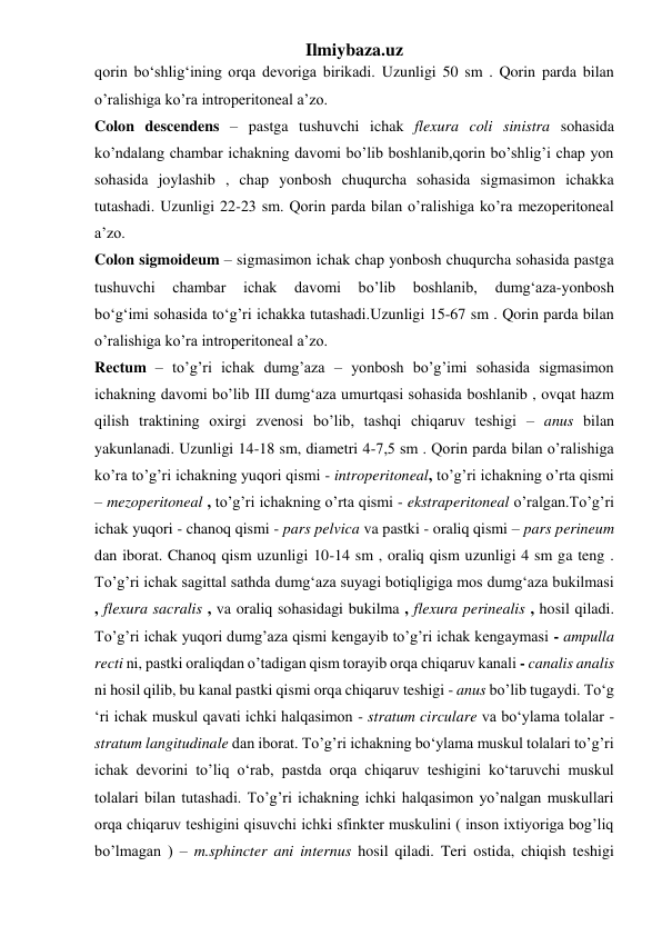 Ilmiybaza.uz 
qorin bo‘shlig‘ining orqa devoriga birikadi. Uzunligi 50 sm . Qorin parda bilan 
o’ralishiga ko’ra introperitoneal a’zo.  
Colon descendens – pastga tushuvchi ichak flexura coli sinistra sohasida 
ko’ndalang chambar ichakning davomi bo’lib boshlanib,qorin bo’shlig’i chap yon 
sohasida joylashib , chap yonbosh chuqurcha sohasida sigmasimon ichakka 
tutashadi. Uzunligi 22-23 sm. Qorin parda bilan o’ralishiga ko’ra mezoperitoneal 
a’zo. 
Colon sigmoideum – sigmasimon ichak chap yonbosh chuqurcha sohasida pastga 
tushuvchi 
chambar 
ichak 
davomi 
bo’lib 
boshlanib, 
dumg‘aza-yonbosh 
bo‘g‘imi sohasida to‘g’ri ichakka tutashadi.Uzunligi 15-67 sm . Qorin parda bilan 
o’ralishiga ko’ra introperitoneal a’zo.  
Rectum – to’g’ri ichak dumg’aza – yonbosh bo’g’imi sohasida sigmasimon 
ichakning davomi bo’lib III dumg‘aza umurtqasi sohasida boshlanib , ovqat hazm 
qilish traktining oxirgi zvenosi bo’lib, tashqi chiqaruv teshigi – anus bilan 
yakunlanadi. Uzunligi 14-18 sm, diametri 4-7,5 sm . Qorin parda bilan o’ralishiga 
ko’ra to’g’ri ichakning yuqori qismi - introperitoneal, to’g’ri ichakning o’rta qismi 
– mezoperitoneal , to’g’ri ichakning o’rta qismi - ekstraperitoneal o’ralgan.To’g’ri 
ichak yuqori - chanoq qismi - pars pelvica va pastki - oraliq qismi – pars perineum 
dan iborat. Chanoq qism uzunligi 10-14 sm , oraliq qism uzunligi 4 sm ga teng . 
To’g’ri ichak sagittal sathda dumg‘aza suyagi botiqligiga mos dumg‘aza bukilmasi 
, flexura sacralis , va oraliq sohasidagi bukilma , flexura perinealis , hosil qiladi. 
To’g’ri ichak yuqori dumg’aza qismi kengayib to’g’ri ichak kengaymasi - ampulla 
recti ni, pastki oraliqdan o’tadigan qism torayib orqa chiqaruv kanali - canalis analis 
ni hosil qilib, bu kanal pastki qismi orqa chiqaruv teshigi - anus bo’lib tugaydi. To‘g 
‘ri ichak muskul qavati ichki halqasimon - stratum circulare va bo‘ylama tolalar - 
stratum langitudinale dan iborat. To’g’ri ichakning bo‘ylama muskul tolalari to’g’ri 
ichak devorini to’liq o‘rab, pastda orqa chiqaruv teshigini ko‘taruvchi muskul 
tolalari bilan tutashadi. To’g’ri ichakning ichki halqasimon yo’nalgan muskullari 
orqa chiqaruv teshigini qisuvchi ichki sfinkter muskulini ( inson ixtiyoriga bog’liq 
bo’lmagan ) – m.sphincter ani internus hosil qiladi. Teri ostida, chiqish teshigi 
