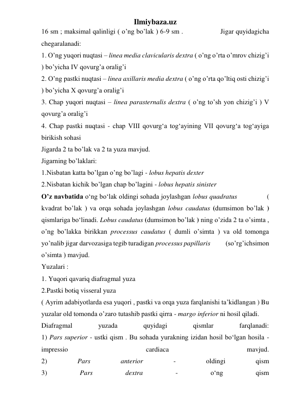 Ilmiybaza.uz 
16 sm ; maksimal qalinligi ( o’ng bo’lak ) 6-9 sm .                  Jigar quyidagicha 
chegaralanadi: 
1. O’ng yuqori nuqtasi – linea media clavicularis dextra ( o’ng o’rta o’mrov chizig’i 
) bo’yicha IV qovurg’a oralig’i 
2. O’ng pastki nuqtasi – linea axillaris media dextra ( o’ng o’rta qo’ltiq osti chizig’i 
) bo’yicha X qovurg’a oralig’i 
3. Chap yuqori nuqtasi – linea parasternalis dextra ( o’ng to’sh yon chizig’i ) V 
qovurg’a oralig’i 
4. Chap pastki nuqtasi - chap VIII qovurg‘a tog‘ayining VII qovurg‘a tog‘ayiga 
birikish sohasi  
Jigarda 2 ta bo’lak va 2 ta yuza mavjud.  
Jigarning bo’laklari: 
1.Nisbatan katta bo’lgan o’ng bo’lagi - lobus hepatis dexter  
2.Nisbatan kichik bo’lgan chap bo’lagini - lobus hepatis sinister         
O’z navbatida o‘ng bo‘lak oldingi sohada joylashgan lobus quadratus               ( 
kvadrat bo’lak ) va orqa sohada joylashgan lobus caudatus (dumsimon bo’lak ) 
qismlariga bo‘linadi. Lobus caudatus (dumsimon bo’lak ) ning o’zida 2 ta o’simta , 
o’ng bo’lakka birikkan processus caudatus ( dumli o’simta ) va old tomonga 
yo’nalib jigar darvozasiga tegib turadigan processus papillaris           (so’rg’ichsimon 
o’simta ) mavjud. 
Yuzalari :  
1. Yuqori qavariq diafragmal yuza  
2.Pastki botiq visseral yuza  
( Ayrim adabiyotlarda esa yuqori , pastki va orqa yuza farqlanishi ta’kidlangan ) Bu 
yuzalar old tomonda o’zaro tutashib pastki qirra - margo inferior ni hosil qiladi. 
Diafragmal 
yuzada 
quyidagi 
qismlar 
farqlanadi: 
1) Pars superior - ustki qism . Bu sohada yurakning izidan hosil bo‘lgan hosila - 
impressio 
cardiaca 
mavjud. 
2) 
Pars 
anterior 
- 
oldingi 
qism  
3) 
Pars 
dextra 
- 
o‘ng 
qism  
