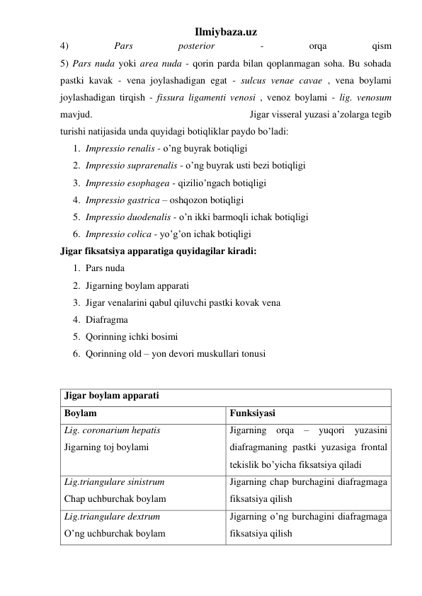 Ilmiybaza.uz 
4) 
Pars 
posterior 
- 
orqa 
qism  
5) Pars nuda yoki area nuda - qorin parda bilan qoplanmagan soha. Bu sohada 
pastki kavak - vena joylashadigan egat - sulcus venae cavae , vena boylami 
joylashadigan tirqish - fissura ligamenti venosi , venoz boylami - lig. venosum 
mavjud.                                                              Jigar visseral yuzasi a’zolarga tegib 
turishi natijasida unda quyidagi botiqliklar paydo bo’ladi: 
1. Impressio renalis - o’ng buyrak botiqligi 
2. Impressio suprarenalis - o’ng buyrak usti bezi botiqligi 
3. Impressio esophagea - qizilio’ngach botiqligi 
4. Impressio gastrica – oshqozon botiqligi 
5. Impressio duodenalis - o’n ikki barmoqli ichak botiqligi 
6. Impressio colica - yo’g’on ichak botiqligi 
Jigar fiksatsiya apparatiga quyidagilar kiradi: 
1. Pars nuda  
2. Jigarning boylam apparati 
3. Jigar venalarini qabul qiluvchi pastki kovak vena 
4. Diafragma 
5. Qorinning ichki bosimi 
6. Qorinning old – yon devori muskullari tonusi 
 
Jigar boylam apparati 
Boylam 
Funksiyasi 
Lig. coronarium hepatis 
Jigarning toj boylami 
Jigarning orqa – yuqori yuzasini 
diafragmaning pastki yuzasiga frontal 
tekislik bo’yicha fiksatsiya qiladi 
Lig.triangulare sinistrum 
Chap uchburchak boylam 
Jigarning chap burchagini diafragmaga 
fiksatsiya qilish 
Lig.triangulare dextrum 
O’ng uchburchak boylam 
Jigarning o’ng burchagini diafragmaga 
fiksatsiya qilish 
