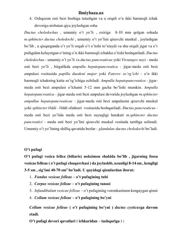 Ilmiybaza.uz 
4. Oshqozon osti bezi boshiga tutashgan va u orqali o’n ikki barmoqli ichak 
devoriga nisbatan qiya joylashgan soha 
Ductus choledochus , umumiy o’t yo’li , oxiriga  8-10 mm qolgan sohada  
m.sphincter ductus choledochi , umumiy o’t yo’lini qisuvchi muskul , joylashgan 
bo’lib , u qisqarganda o’t yo’li orqali o’t o’tishi to’xtaydi va shu orqali jigar va o’t 
pufagidan kelayotgan o’tning o’n ikki barmoqli ichakka o’tishi boshqariladi. Ductus 
choledochus - umumiy o’t yo’li va ductus pancreaticus yoki Virsungov nayi - meda 
osti bezi yo’li , birgalikda ampulla hepatopancreatica - jigar-meda osti bezi 
ampulasi vositasida papilla duodeni major yoki Faterov so’rg’ichi - o’n ikki 
barmoqli ichakning katta so’rg’ichiga ochiladi. Ampulla hepatopancreatica - jigar-
meda osti bezi ampulasi o’lchami 5-12 mm gacha bo’lishi mumkin. Ampulla 
hepatopancreatica - jigar-meda osti bezi ampulasi devorida joylashgan m.sphincter 
ampullae hepatopancreaticae - jigar-meda osti bezi ampulasini qisuvchi muskul 
yoki sphincter Oddi - Oddi sfinkteri  vositasida boshqariladi. Ductus pancreaticus - 
meda osti bezi yo’lida meda osti bezi suyuqligi harakati m.sphincter ductus 
pancreatici - meda osti bezi yo’lini qisuvchi muskul vositada tartibga solinadi. 
Umumiy o’t yo’lining shilliq qavatida bezlar - glandulae ductus choledochi bo’ladi. 
 
 
O’t pufagi 
O’t pufagi vesica fellea (biliaris) noksimon shaklda bo’lib , jigarning fossa 
vesicae felleae ( o’t pufagi chuqurchasi ) da joylashib, uzunligi 8-14 sm , kengligi 
3-5 sm , sig’imi 40-70 sm3 bo’ladi. U quyidagi qismlardan iborat: 
1. Fundus vesicae felleae – o’t pufagining tubi 
2. Corpus vesicae felleae – o’t pufagining tanasi 
3. Infundibulum vesicae felleae – o’t pufagining voronkasimon kengaygan qismi 
4. Collum vesicae felleae – o’t pufagining bo’yni 
Collum vesicae felleae ( o’t pufagining bo’yni ) ductus cysticusga davom 
etadi. 
O’t pufagi devori qavatlari ( ichkaridan – tashqariga ) :  
