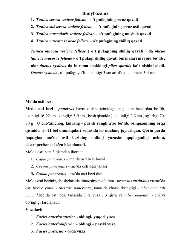 Ilmiybaza.uz 
1. Tunica serosa vesicae felleae – o’t pufagining seroz qavati 
2. Tunica subserosa vesicae felleae – o’t pufagining seroz osti qavati 
3. Tunica muscularis vesicae felleae – o’t pufagining mushak qavati 
4. Tunica mucosa vesicae felleae – o’t pufagining shilliq qavati  
Tunica mucosa vesicae felleae ( o’t pufagining shilliq qavati ) da plicae 
tunicae mucosae felleae – o’t pufagi shilliq qavati burmalari mavjud bo’lib , 
ular ductus cysticus da burama shakldagi plica spiralis ko’rinishini oladi. 
Ductus cysticus , o’t pufagi yo’li , uzunligi 3 sm atrofida , diametri 3-4 mm . 
 
 
 
Me’da osti bezi 
Meda osti bezi - pancreas hazm qilish tizimidagi eng katta bezlardan bo’lib, 
uzunligi 16-22 sm , kengligi 3-9 sm ( bosh qismida ) , qalinligi 2-3 sm , og’irligi 70-
80 g . U cho‘zinchoq, kulrang - pushti rangli a’zo bo‘lib, oshqozonning orqa 
qismida  I—II bel umurtqalari sohasida ko‘ndalang joylashgan. Qorin parda 
faqatgina me’da osti bezining oldingi yuzasini qoplaganligi uchun, 
ekstroperitoneal a’zo hisoblanadi.  
Me’da osti bezi 3 qismdan iborat : 
1. Caput pancreatis – me’da osti bezi boshi 
2. Corpus pancreatis - me’da osti bezi tanasi 
3. Cauda pancreatis - me’da osti bezi dumi 
Me’da osti bezining boshchasida ilmoqsimon o’simta - procesus uncinatus va me’da 
osti bezi o‘ymasi - incisura pancreatis, tanasida charvi do‘ngligi - tuber omentali 
mavjud.Me’da osti bezi tanasida 3 ta yuza , 3 qirra va tuber omentali - charvi 
do’ngligi farqlanadi: 
Yuzalari: 
1. Facies anteriosuperior - oldingi- yuqori yuza 
2. Facies anterioinferior  - oldingi – pastki yuza 
3. Facies posterior - orqa yuza 
