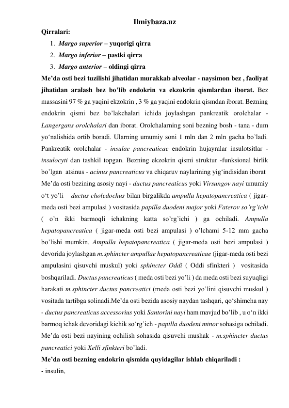 Ilmiybaza.uz 
Qirralari: 
1. Margo superior – yuqorigi qirra  
2. Margo inferior – pastki qirra 
3. Margo anterior – oldingi qirra 
Me’da osti bezi tuzilishi jihatidan murakkab alveolar - naysimon bez , faoliyat 
jihatidan aralash bez bo’lib endokrin va ekzokrin qismlardan iborat. Bez 
massasini 97 % ga yaqini ekzokrin , 3 % ga yaqini endokrin qismdan iborat. Bezning 
endokrin qismi bez bo’lakchalari ichida joylashgan pankreatik orolchalar - 
Langergans orolchalari dan iborat. Orolchalarning soni bezning bosh - tana - dum 
yo‘nalishida ortib boradi. Ularning umumiy soni 1 mln dan 2 mln gacha bo’ladi. 
Pankreatik orolchalar - insulae pancreaticae endokrin hujayralar insulotsitlar - 
insulocyti dan tashkil topgan. Bezning ekzokrin qismi struktur -funksional birlik 
bo’lgan  atsinus - acinus pancreaticus va chiqaruv naylarining yig‘indisidan iborat 
Me’da osti bezining asosiy nayi - ductus pancreaticus yoki Virsungov nayi umumiy 
o‘t yo’li – ductus choledochus bilan birgalikda ampulla hepatopancreatica ( jigar-
meda osti bezi ampulasi ) vositasida papilla duodeni major yoki Faterov so’rg’ichi 
( o’n ikki barmoqli ichakning katta so’rg’ichi ) ga ochiladi. Ampulla 
hepatopancreatica ( jigar-meda osti bezi ampulasi ) o’lchami 5-12 mm gacha 
bo’lishi mumkin. Ampulla hepatopancreatica ( jigar-meda osti bezi ampulasi ) 
devorida joylashgan m.sphincter ampullae hepatopancreaticae (jigar-meda osti bezi 
ampulasini qisuvchi muskul) yoki sphincter Oddi ( Oddi sfinkteri )  vositasida 
boshqariladi. Ductus pancreaticus ( meda osti bezi yo’li ) da meda osti bezi suyuqligi 
harakati m.sphincter ductus pancreatici (meda osti bezi yo’lini qisuvchi muskul ) 
vositada tartibga solinadi.Me’da osti bezida asosiy naydan tashqari, qo‘shimcha nay 
- ductus pancreaticus accessorius yoki Santorini nayi ham mavjud bo’lib , u o‘n ikki 
barmoq ichak devoridagi kichik so‘rg’ich - papilla duodeni minor sohasiga ochiladi. 
Me’da osti bezi nayining ochilish sohasida qisuvchi mushak - m.sphincter ductus 
pancreatici yoki Xelli sfinkteri bo’ladi. 
Me’da osti bezning endokrin qismida quyidagilar ishlab chiqariladi :  
- insulin,  
