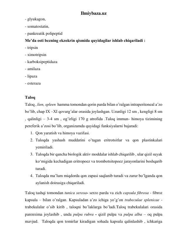 Ilmiybaza.uz 
- glyukagon,  
- somatostatin,  
- pankreatik polipeptid 
Me’da osti bezning ekzokrin qismida quyidagilar ishlab chiqariladi :  
- tripsin  
- ximotripsin 
- karboksipeptidaza 
- amilaza 
- lipaza 
- esteraza 
 
Taloq 
Taloq , lien, spleen  hamma tomondan qorin parda bilan o’ralgan intraperitoneal a’zo 
bo’lib, chap IX –XI qovurg’alar orasida joylashgan. Uzunligi 12 sm , kengligi 8 sm 
, qalinligi – 3-4 sm , og’irligi 170 g atrofida .Taloq immun- himoya tizimining 
pereferik a’zosi bo’lib, organizamda quyidagi funksiyalarni bajaradi: 
1. Qon yaratish va himoya vazifasi.  
2. Taloqda yashash muddatini o’tagan eritrotsitlar va qon plastinkalari 
yemiriladi. 
3. Taloqda bir qancha biologik aktiv moddalar ishlab chiqarilib , ular qizil suyak 
ko‘migida kechadigan eritropoez va trombotsitopoez jarayonlarini boshqarib 
turadi. 
4. Taloqda ma’lum miqdorda qon zapasi saqlanib turadi va zarur bo’lganda qon 
aylanish doirasiga chiqariladi. 
Taloq tashqi tomondan tunica serosa- serzo parda va zich capsula fibrosa - fibroz 
kapsula – bilan o’ralgan. Kapsuladan a’zo ichiga yo’g’on trabeculae splenicae - 
trabekulalar o’sib kirib , taloqni bo’laklarga bo’ladi.Taloq trabekulalari orasida 
parenxima joylashib , unda pulpa rubra - qizil pulpa va pulpa alba – oq pulpa 
mavjud.  Taloqda qon tomirlar kiradigan sohada kapsula qalinlashib , ichkariga 
