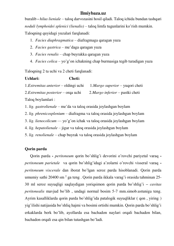 Ilmiybaza.uz 
buralib - hilus lieniale – taloq darvozasini hosil qiladi. Taloq ichida bundan tashqari 
noduli lymphoidei splenici (lienalis) – taloq limfa tugunlarini ko’rish mumkin. 
Taloqning quyidagi yuzalari farqlanadi:  
1. Facies diaphragmatica – diafragmaga qaragan yuza 
2. Facies gastrica – me’daga qaragan yuza 
3. Facies renalis – chap buyrakka qaragan yuza 
4. Facies colica – yo’g’on ichakning chap burmasiga tegib turadigan yuza 
Taloqning 2 ta uchi va 2 cheti farqlanadi: 
Uchlari:                             Cheti: 
1.Extremitas anterior – oldingi uchi      1.Margo superior – yuqori cheti 
2.Extremitas posterior – orqa uchi        2.Margo inferior – pastki cheti 
Taloq boylamlari : 
1. lig. gastrolienale – me’da va taloq orasida joylashgan boylam 
2. lig. phrenicosplenium – diafragma va taloq orasida joylashgan boylam 
3. lig. lienocolicum — yo’g’on ichak va taloq orasida joylashgan boylam 
4. lig. hepatolienale – jigar va taloq orasida joylashgan boylam 
5. lig. renolienale – chap buyrak va taloq orasida joylashgan boylam 
 
Qorin parda 
Qorin parda - peritoneum qorin bo’shlig’i devorini o’rovchi pariyetal varaq - 
peritoneum parietale  va qorin bo’shlig’idagi a’zolarni o’rovchi visseral varaq - 
peritoneum viscerale dan iborat bo’lgan seroz parda hisoblanadi. Qorin parda 
umumiy sathi 20400 sm 2 ga teng . Qorin parda ikkala varag’i orasida tahminan 25-
30 ml seroz suyuqligi saqlaydigan yoriqsimon qorin parda bo’shlig’i – cavitas 
peritonealis mavjud bo’lib , undagi normal bosim 5-7 mm.simob.ustuniga teng. 
Ayrim kasalliklarda qorin parda bo’shlig’ida patalogik suyuqliklar ( qon , yiring ) 
yig’ilishi natijasida bo’shliq hajmi va bosimi ortishi mumkin. Qorin parda bo’shlig’i 
erkaklarda berk bo’lib, ayollarda esa bachadon naylari orqali bachadon bilan, 
bachadon orqali esa qin bilan tutashgan bo’ladi.  
