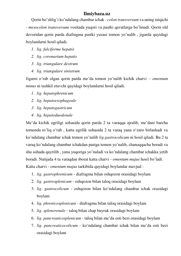 Ilmiybaza.uz 
Qorin bo’shlig’i ko’ndalang chambar ichak - colon transversum va uning tutqichi 
- mesocolon transversum vositada yuqori va pastki qavatlarga bo’linadi. Qorin old 
devoridan qorin parda diafragma pastki yuzasi tomon yo’nalib , jigarda quyidagi 
boylamlarni hosil qiladi. 
1. lig. falciforme hepatis  
2. lig. coronarium hepatis 
3. lig. triangulare dextrum 
4. lig. triangulare sinistrum 
Jigarni o’rab olgan qorin parda me’da tomon yo’nalib kichik charvi – omentum 
minus ni tashkil etuvchi quyidagi boylamlarni hosil qiladi. 
1. lig. hepatophrenicum 
2. lig. hepatoesophageale 
3. lig. hepatogastricum 
4. lig. hepatoduodenale 
Me’da kichik egriligi sohasida qorin parda 2 ta varaqqa ajralib, me’dani barcha 
tomonda to’liq o’rab , katta egrilik sohasida 2 ta varaq yana o‘zaro birlashadi va 
ko’ndalang chambar ichak tomon yo’nalib lig.gastrocolicum ni hosil qiladi. Bu 2 ta 
varaq ko’ndalang chambar ichakdan pastga tomon yo’nalib, chanoqqacha boradi va 
shu sohada qayrilib , yana yuqoriga yo’naladi va ko’ndalang chambar ichakka yetib 
boradi. Natijada 4 ta varaqdan iborat katta charvi - omentum majus hosil bo’ladi. 
Katta charvi - omentum majus tarkibida quyidagi boylamlar mavjud : 
1. lig. gastrophrenicum - diafragma bilan oshqozon orasidagi boylam 
2. lig. gastrosplenicum - oshqozon bilan taloq orasidagi boylam 
3. lig. gastrocolicum - oshqozon bilan ko‘ndalang chambar ichak orasidagi 
boylam 
4. lig. phrenicosplenicuni - diafragma bilan taloq orasidagi boylam 
5. lig. splenorenale - taloq bilan chap buyrak orasidagi boylam 
6. lig. pancreaticosplenicum - taloq bilan me’da osti bezi orasidagi boylam 
7. lig. pancreaticocolicum - ko‘ndalang chambar ichak bilan me’da osti bezi 
orasidagi boylam 
