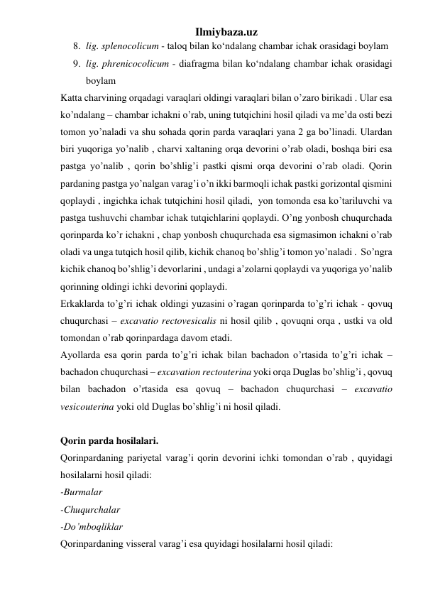 Ilmiybaza.uz 
8. lig. splenocolicum - taloq bilan ko‘ndalang chambar ichak orasidagi boylam 
9. lig. phrenicocolicum - diafragma bilan ko‘ndalang chambar ichak orasidagi 
boylam 
Katta charvining orqadagi varaqlari oldingi varaqlari bilan o’zaro birikadi . Ular esa 
ko’ndalang – chambar ichakni o’rab, uning tutqichini hosil qiladi va me’da osti bezi 
tomon yo’naladi va shu sohada qorin parda varaqlari yana 2 ga bo’linadi. Ulardan 
biri yuqoriga yo’nalib , charvi xaltaning orqa devorini o’rab oladi, boshqa biri esa 
pastga yo’nalib , qorin bo’shlig’i pastki qismi orqa devorini o’rab oladi. Qorin 
pardaning pastga yo’nalgan varag’i o’n ikki barmoqli ichak pastki gorizontal qismini 
qoplaydi , ingichka ichak tutqichini hosil qiladi,  yon tomonda esa ko’tariluvchi va 
pastga tushuvchi chambar ichak tutqichlarini qoplaydi. O’ng yonbosh chuqurchada 
qorinparda ko’r ichakni , chap yonbosh chuqurchada esa sigmasimon ichakni o’rab 
oladi va unga tutqich hosil qilib, kichik chanoq bo’shlig’i tomon yo’naladi .  So’ngra 
kichik chanoq bo’shlig’i devorlarini , undagi a’zolarni qoplaydi va yuqoriga yo’nalib 
qorinning oldingi ichki devorini qoplaydi. 
Erkaklarda to’g’ri ichak oldingi yuzasini o’ragan qorinparda to’g’ri ichak - qovuq 
chuqurchasi – excavatio rectovesicalis ni hosil qilib , qovuqni orqa , ustki va old 
tomondan o’rab qorinpardaga davom etadi. 
Ayollarda esa qorin parda to’g’ri ichak bilan bachadon o’rtasida to’g’ri ichak – 
bachadon chuqurchasi – excavation rectouterina yoki orqa Duglas bo’shlig’i , qovuq 
bilan bachadon o’rtasida esa qovuq – bachadon chuqurchasi – excavatio 
vesicouterina yoki old Duglas bo’shlig’i ni hosil qiladi.  
 
Qorin parda hosilalari. 
Qorinpardaning pariyetal varag’i qorin devorini ichki tomondan o’rab , quyidagi 
hosilalarni hosil qiladi: 
-Burmalar 
-Chuqurchalar  
-Do’mboqliklar 
Qorinpardaning visseral varag’i esa quyidagi hosilalarni hosil qiladi: 
