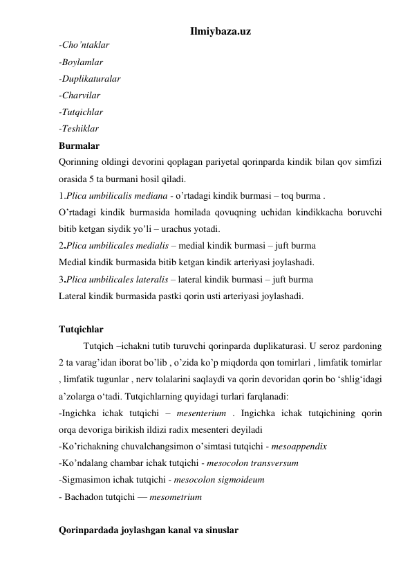 Ilmiybaza.uz 
-Cho’ntaklar 
-Boylamlar 
-Duplikaturalar 
-Charvilar 
-Tutqichlar 
-Teshiklar 
Burmalar 
Qorinning oldingi devorini qoplagan pariyetal qorinparda kindik bilan qov simfizi 
orasida 5 ta burmani hosil qiladi. 
1.Plica umbilicalis mediana - o’rtadagi kindik burmasi – toq burma .  
O’rtadagi kindik burmasida homilada qovuqning uchidan kindikkacha boruvchi 
bitib ketgan siydik yo’li – urachus yotadi.  
2.Plica umbilicales medialis – medial kindik burmasi – juft burma 
Medial kindik burmasida bitib ketgan kindik arteriyasi joylashadi. 
3.Plica umbilicales lateralis – lateral kindik burmasi – juft burma 
Lateral kindik burmasida pastki qorin usti arteriyasi joylashadi.  
 
Tutqichlar 
Tutqich –ichakni tutib turuvchi qorinparda duplikaturasi. U seroz pardoning 
2 ta varag’idan iborat bo’lib , o’zida ko’p miqdorda qon tomirlari , limfatik tomirlar 
, limfatik tugunlar , nerv tolalarini saqlaydi va qorin devoridan qorin bo ‘shlig‘idagi 
a’zolarga o‘tadi. Tutqichlarning quyidagi turlari farqlanadi: 
-Ingichka ichak tutqichi – mesenterium . Ingichka ichak tutqichining qorin 
orqa devoriga birikish ildizi radix mesenteri deyiladi 
-Ko’richakning chuvalchangsimon o’simtasi tutqichi - mesoappendix 
-Ko’ndalang chambar ichak tutqichi - mesocolon transversum 
-Sigmasimon ichak tutqichi - mesocolon sigmoideum 
- Bachadon tutqichi — mesometrium 
 
Qorinpardada joylashgan kanal va sinuslar 
