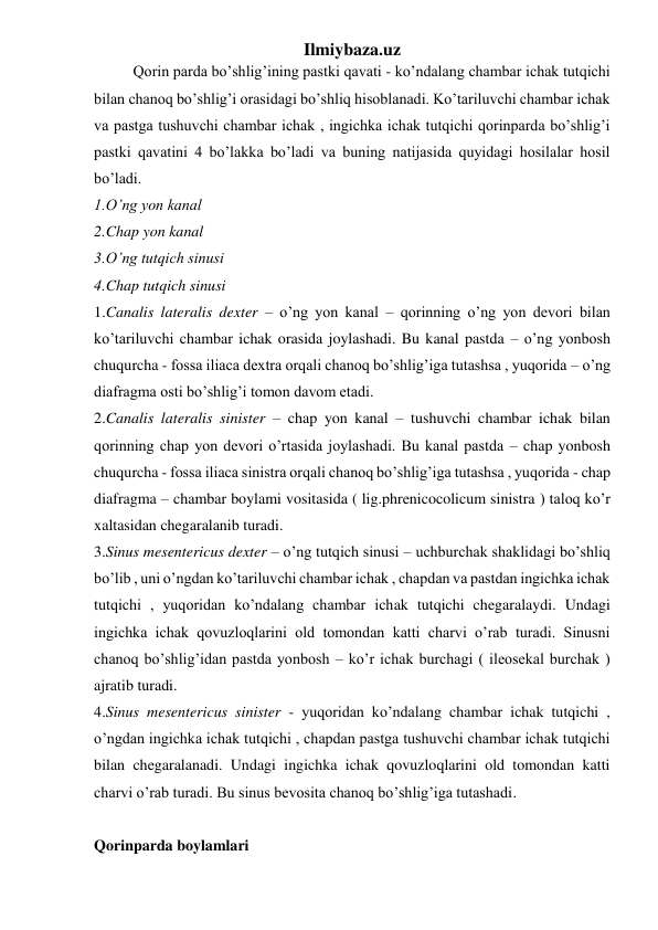 Ilmiybaza.uz 
Qorin parda bo’shlig’ining pastki qavati - ko’ndalang chambar ichak tutqichi 
bilan chanoq bo’shlig’i orasidagi bo’shliq hisoblanadi. Ko’tariluvchi chambar ichak 
va pastga tushuvchi chambar ichak , ingichka ichak tutqichi qorinparda bo’shlig’i 
pastki qavatini 4 bo’lakka bo’ladi va buning natijasida quyidagi hosilalar hosil 
bo’ladi.  
1.O’ng yon kanal 
2.Chap yon kanal 
3.O’ng tutqich sinusi 
4.Chap tutqich sinusi 
1.Canalis lateralis dexter – o’ng yon kanal – qorinning o’ng yon devori bilan 
ko’tariluvchi chambar ichak orasida joylashadi. Bu kanal pastda – o’ng yonbosh 
chuqurcha - fossa iliaca dextra orqali chanoq bo’shlig’iga tutashsa , yuqorida – o’ng 
diafragma osti bo’shlig’i tomon davom etadi. 
2.Canalis lateralis sinister – chap yon kanal – tushuvchi chambar ichak bilan 
qorinning chap yon devori o’rtasida joylashadi. Bu kanal pastda – chap yonbosh 
chuqurcha - fossa iliaca sinistra orqali chanoq bo’shlig’iga tutashsa , yuqorida - chap 
diafragma – chambar boylami vositasida ( lig.phrenicocolicum sinistra ) taloq ko’r 
xaltasidan chegaralanib turadi. 
3.Sinus mesentericus dexter – o’ng tutqich sinusi – uchburchak shaklidagi bo’shliq 
bo’lib , uni o’ngdan ko’tariluvchi chambar ichak , chapdan va pastdan ingichka ichak 
tutqichi , yuqoridan ko’ndalang chambar ichak tutqichi chegaralaydi. Undagi 
ingichka ichak qovuzloqlarini old tomondan katti charvi o’rab turadi. Sinusni 
chanoq bo’shlig’idan pastda yonbosh – ko’r ichak burchagi ( ileosekal burchak ) 
ajratib turadi. 
4.Sinus mesentericus sinister - yuqoridan ko’ndalang chambar ichak tutqichi , 
o’ngdan ingichka ichak tutqichi , chapdan pastga tushuvchi chambar ichak tutqichi 
bilan chegaralanadi. Undagi ingichka ichak qovuzloqlarini old tomondan katti 
charvi o’rab turadi. Bu sinus bevosita chanoq bo’shlig’iga tutashadi. 
 
Qorinparda boylamlari 
