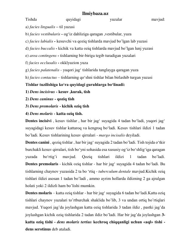 Ilmiybaza.uz 
Tishda 
quyidagi 
yuzalar 
mavjud: 
a) facies lingualis – til yuzasi 
b) facies vestibularis - og‘iz dahliziga qaragan ,vestibular, yuza 
c) facies labialis - kesuvchi va qoziq tishlarda mavjud bo’lgan lab yuzasi 
d) facies buccalis - kichik va katta oziq tishlarda mavjud bo’lgan lunj yuzasi 
e) area contingens - tishlarning bir-biriga tegib turadigan yuzalari 
f) facies occlusalis - okklyuzion yuza 
g) facies palatenalis - yuqori jag‘ tishlarida tanglayga qaragan yuza 
h) facies contactus – tishlarning qo‘shni tishlar bilan birlashib turgan yuzasi 
Tishlar tuzilishiga ko‘ra quyidagi guruhlarga bo‘linadi: 
1) Dens incisivus - kesuv ,kurak, tish 
2) Dens caninus - qoziq tish 
3) Dens premolaris - kichik oziq tish 
4) Dens molaris - katta oziq tish.  
Dentes incisivi , kesuv tishlar , har bir jag‘ suyagida 4 tadan bo‘ladi, yuqori jag‘ 
suyagidagi kesuv tishlar kattaroq va kengroq bo‘ladi. Kesuv tishlari ildizi 1 tadan 
bo’ladi. Kesuv tishlarining kesuv qirralari - margo incisalis deyiladi.  
Dentes canini , qoziq tishlar , har bir jag‘ suyagida 2 tadan bo’ladi. Tish tojida o‘tkir 
burchakli kesuv qirralari, tish bo‘yni sohasida esa xususiy og‘iz bo‘shlig‘iga qaragan 
yuzada 
bo‘rtig’i 
mavjud. 
Qoziq 
tishlari 
ildizi 
1 
tadan 
bo’ladi.  
Dentes premolaris - kichik oziq tishlar - har bir jag‘ suyagida 4 tadan bo‘ladi. Bu 
tishlarning chaynov yuzasida 2 ta bo ‘rtiq - tuberculum dentale mavjud.Kichik oziq 
tishlari ildizi asosan 1 tadan bo’ladi , ammo ayrim hollarda ildizning 2 ga ajralgan 
holati yoki 2 ildizli ham bo’lishi mumkin. 
Dentes molaris – katta oziq tishlar - har bir jag‘ suyagida 6 tadan bo‘ladi.Katta oziq 
tishlari chaynov yuzalari to’rtburchak shaklida bo’lib, 3 va undan ortiq bo’rtiqlari 
mavjud. Yuqori jag’da joylashgan katta oziq tishlarida 3 tadan ildiz , pastki jag’da 
joylashgan kichik oziq tishlarida 2 tadan ildiz bo’ladi. Har bir jag’da joylashgan 3-
katta oziq tishi - dens molaris tertius kechroq chiqqanligi uchun «aql» tishi - 
dens serotinus deb ataladi. 
