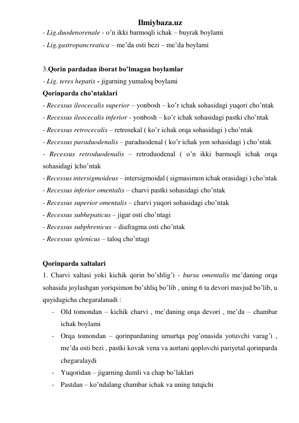 Ilmiybaza.uz 
- Lig.duodenorenale - o’n ikki barmoqli ichak – buyrak boylami 
- Lig.gastropancreatica – me’da osti bezi – me’da boylami 
 
3.Qorin pardadan iborat bo’lmagan boylamlar 
- Lig. teres hepatis - jigarning yumaloq boylami 
Qorinparda cho’ntaklari 
- Recessus ileocecalis superior – yonbosh – ko’r ichak sohasidagi yuqori cho’ntak 
- Recessus ileocecalis inferior - yonbosh – ko’r ichak sohasidagi pastki cho’ntak 
- Recessus retrocecalis – retrosekal ( ko’r ichak orqa sohasidagi ) cho’ntak 
- Recessus paraduodenalis – paraduodenal ( ko’r ichak yon sohasidagi ) cho’ntak 
- Recessus retroduodenalis – retroduodenal ( o’n ikki barmoqli ichak orqa 
sohasidagi )cho’ntak  
- Recessus intersigmoideus – intersigmoidal ( sigmasimon ichak orasidagi ) cho’ntak  
- Recessus inferior omentalis – charvi pastki sohasidagi cho’ntak 
- Recessus superior omentalis – charvi yuqori sohasidagi cho’ntak 
- Recessus subhepaticus – jigar osti cho’ntagi  
- Recessus subphrenicus – diafragma osti cho’ntak 
- Recessus splenicus – taloq cho’ntagi 
 
Qorinparda xaltalari 
1. Charvi xaltasi yoki kichik qorin bo’shlig’i - bursa omentalis me’daning orqa 
sohasida joylashgan yoriqsimon bo’shliq bo’lib , uning 6 ta devori mavjud bo’lib, u 
quyidagicha chegaralanadi : 
- Old tomondan – kichik charvi , me’daning orqa devori , me’da – chambar 
ichak boylami  
- Orqa tomondan – qorinpardaning umurtqa pog’onasida yotuvchi varag’i , 
me’da osti bezi , pastki kovak vena va aortani qoplovchi pariyetal qorinparda 
chegaralaydi 
- Yuqoridan – jigarning dumli va chap bo’laklari 
- Pastdan – ko’ndalang chambar ichak va uning tutqichi 
