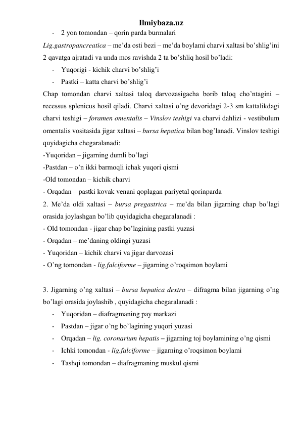 Ilmiybaza.uz 
- 2 yon tomondan – qorin parda burmalari  
Lig.gastropancreatica – me’da osti bezi – me’da boylami charvi xaltasi bo’shlig’ini 
2 qavatga ajratadi va unda mos ravishda 2 ta bo’shliq hosil bo’ladi:  
- Yuqorigi - kichik charvi bo’shlig’i 
- Pastki – katta charvi bo’shlig’i 
Chap tomondan charvi xaltasi taloq darvozasigacha borib taloq cho’ntagini – 
recessus splenicus hosil qiladi. Charvi xaltasi o’ng devoridagi 2-3 sm kattalikdagi 
charvi teshigi – foramen omentalis – Vinslov teshigi va charvi dahlizi - vestibulum 
omentalis vositasida jigar xaltasi – bursa hepatica bilan bog’lanadi. Vinslov teshigi 
quyidagicha chegaralanadi: 
-Yuqoridan – jigarning dumli bo’lagi  
-Pastdan – o’n ikki barmoqli ichak yuqori qismi 
-Old tomondan – kichik charvi  
- Orqadan – pastki kovak venani qoplagan pariyetal qorinparda 
2. Me’da oldi xaltasi – bursa pregastrica – me’da bilan jigarning chap bo’lagi 
orasida joylashgan bo’lib quyidagicha chegaralanadi : 
- Old tomondan - jigar chap bo’lagining pastki yuzasi 
- Orqadan – me’daning oldingi yuzasi 
- Yuqoridan – kichik charvi va jigar darvozasi 
- O’ng tomondan - lig.falciforme – jigarning o’roqsimon boylami 
 
3. Jigarning o’ng xaltasi – bursa hepatica dextra – difragma bilan jigarning o’ng 
bo’lagi orasida joylashib , quyidagicha chegaralanadi : 
- Yuqoridan – diafragmaning pay markazi  
- Pastdan – jigar o’ng bo’lagining yuqori yuzasi 
- Orqadan – lig. coronarium hepatis – jigarning toj boylamining o’ng qismi 
- Ichki tomondan - lig.falciforme – jigarning o’roqsimon boylami 
- Tashqi tomondan – diafragmaning muskul qismi 
 
