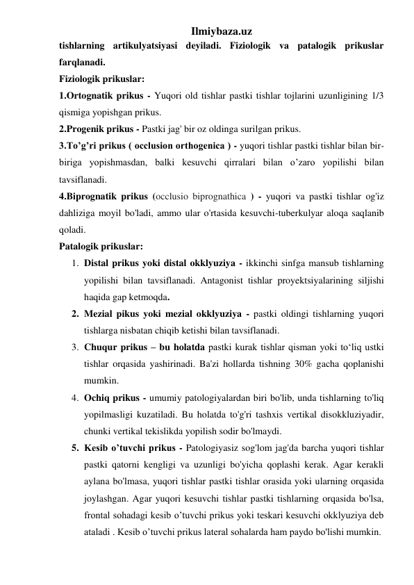 Ilmiybaza.uz 
tishlarning artikulyatsiyasi deyiladi. Fiziologik va patalogik prikuslar 
farqlanadi. 
Fiziologik prikuslar: 
1.Ortognatik prikus - Yuqori old tishlar pastki tishlar tojlarini uzunligining 1/3 
qismiga yopishgan prikus. 
2.Progenik prikus - Pastki jag' bir oz oldinga surilgan prikus. 
3.To’g’ri prikus ( occlusion orthogenica ) - yuqori tishlar pastki tishlar bilan bir-
biriga yopishmasdan, balki kesuvchi qirralari bilan o’zaro yopilishi bilan 
tavsiflanadi. 
4.Biprognatik prikus (occlusio biprognathica ) - yuqori va pastki tishlar og'iz 
dahliziga moyil bo'ladi, ammo ular o'rtasida kesuvchi-tuberkulyar aloqa saqlanib 
qoladi. 
Patalogik prikuslar: 
1. Distal prikus yoki distal okklyuziya - ikkinchi sinfga mansub tishlarning 
yopilishi bilan tavsiflanadi. Antagonist tishlar proyektsiyalarining siljishi 
haqida gap ketmoqda. 
2. Mezial pikus yoki mezial okklyuziya - pastki oldingi tishlarning yuqori 
tishlarga nisbatan chiqib ketishi bilan tavsiflanadi. 
3. Chuqur prikus – bu holatda pastki kurak tishlar qisman yoki to‘liq ustki 
tishlar orqasida yashirinadi. Ba'zi hollarda tishning 30% gacha qoplanishi 
mumkin. 
4. Ochiq prikus - umumiy patologiyalardan biri bo'lib, unda tishlarning to'liq 
yopilmasligi kuzatiladi. Bu holatda to'g'ri tashxis vertikal disokkluziyadir, 
chunki vertikal tekislikda yopilish sodir bo'lmaydi. 
5. Kesib o’tuvchi prikus - Patologiyasiz sog'lom jag'da barcha yuqori tishlar 
pastki qatorni kengligi va uzunligi bo'yicha qoplashi kerak. Agar kerakli 
aylana bo'lmasa, yuqori tishlar pastki tishlar orasida yoki ularning orqasida 
joylashgan. Agar yuqori kesuvchi tishlar pastki tishlarning orqasida bo'lsa, 
frontal sohadagi kesib o’tuvchi prikus yoki teskari kesuvchi okklyuziya deb 
ataladi . Kesib o’tuvchi prikus lateral sohalarda ham paydo bo'lishi mumkin. 
