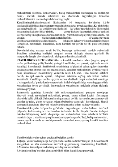 mahsulotlari (kolbasa, konservalar), baliq mahsulotlari (surlangan va dudlangan 
baliq), 
mevali 
hamda 
sabzavotli 
uy 
sharoitida 
tayyorlangan 
konserva 
mahsulotlarmini iste’mol qilish bilan bog‘liqdir.  
Kasallikninginkubatsiondavri: Ikkisoatdan 10 kungacha, ko‘pincha 12-36 
soatkasallikklinikasidaasosannervoparalitikholatlarko‘proqkuzatiladi.Ko‘rishfunksi
yasiningbuzilishi: 
ko‘zoldikorang‘ilashishi, 
ko‘zdato‘rpardahosilbo‘lishsezgisi, 
buyumningikkitabo‘libko‘rinishi, 
yorug‘likkabo‘lganrefleksningyo‘qolishi, 
ko‘zqorachig‘iningkattalashishivaharxilligi, yumshoqktanglayningfalajlanishi, til, 
yutqun, 
hiqildoqlarningfalajlanishi, 
so‘zlarnichaynash, 
yutishjarayonlariningizidanchiqishi, 
oshqozon-ichakyo‘limushaklariningparezi 
(ichqotish, meteorizm) kuzatiladi. Tana harorati me’yorida bo‘lib, puls tezligining 
ortishi.  
Davolanishning maxsus usuli bo‘lib, bemorga polivalentli zardob yuboriladi. 
Botulizm zaharining borligini aniqlash uchun biologik sinama quyiladi. Bu 
maqsadda dengiz cho‘chqasi yoki sichqonlardan foydalaniladi.  
STAFILOKOKKLI TOKSIKOZlar – kasallik manbai – odam (angina, yuqori 
nafas yo‘llarining yallig‘lanishi, yiringli kasalliklar, teri yarasi, sigirlarda mastit 
kasalligi) hisoblanadi. Stafilokokk toksinining to‘planishi uchun qulay sharoitlar 
quyidagilardan iborat: sut, sut mahsulotlari, konditer mahsulotlari, ayniksa yog‘li 
baliq konservalar. Kasallikning yashirish davri 1-6 soat. Tana harorati sufebril 
bo‘lib, ko‘ngil aynish, qusish, oshqozon sohasida og‘riq, ich ketish hollari 
kuzatiladi. Kasallikga tashhis quyish uchun shubhali ovqat mahsuloti muhitiga 
o‘xshaganida ko‘p miqdorda enterotoksin ishlab chiqarilishiga va uning gemolitik 
xususiyatiga ko‘ra qo‘yiladi. Enterotoksin xususiyatini aniqlash uchun biologik 
sinama qo‘yiladi.   
Salmonella guruhiga kiruvchi tirik mikroorganizmlarni, patogen serotipiga 
kiruvchi ichak tayekchasi mikroblari, protey, spora xillari kuchli ifloslangan 
sharoitda kelib chikadi. Salmonellarning manbai bo‘lib, hayvonlar, suvda suzuvchi 
qushlar (o‘rdak, g‘oz), tovuqlar, odam (bakteriya tashuvchi) hisoblanadi. Shartli 
patogenlik guruhiga kiruvchi mikroblarning manbai odam va hayvonlardir.  
Taksikoinfeksiyalar ko‘pincha go‘shtdan tayyorlangan mahsulotlarni iste’mol 
qilganda, kolbasaning tez buziluvchan turlaridan kelib chiqadi. Bundan tashqari 
taksikonfeksiyaning kelib chiqishiga sut mahsulotlari ham sababchi bo‘lishi 
mumkin (agar u sterilizatsiya qilinmasdan tayyorlangan bo‘lsa), baliq mahsulotlari, 
tuxum, ayniksa suvda suzuvchi parranda tuxumlari, muzqaymoq, kerakli konditer 
mahsulotlari.  
 
 
 
Taksikoinfeksiyalar uchun quyidagi belgilar xosdir:  
1.Qisqa, yashirin davrga ega bo‘lgan va to‘satdan sodir bo‘ladigan (4-6 soatdan 24 
soatgacha), va shu mahsulotni iste’mol qilganlarning barchasining kasallashi; 
2.Mahsulot tarqatilgan hududning o‘zidagina kuzatilishi.  
3.Mahsulotni iste’moldan chetlashtirilishi bilan kasallik tez pasayadi.  
