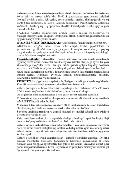 Salmonellezlar bilan zaharlanganlardagi klinik belgilar: to‘satdan haroratining 
ko‘tarilishi va harorat subferildan 39-40 S gradusgacha, gastroenterit belgilari 
(ko‘ngil aynish, qusish, ich ketish, qorin sohasida og‘riq), tilning qurishi va oq 
parda bilan koplanishi, kollaps holatlarida badanning bo‘zarib ketishi, lablarning 
ko‘karishi, bosh og‘rig‘i, grippsimon shakllar kuzatilganda tashhis quyish juda 
murakkablashadi.  
TAShHIS: Kasallik chaqiruvchini ajratish (ekish), unining morfologiyasi va 
biologik xususiyatlarini aniqlash, serologik ta’riflash, bemorning qon zardobi bilan 
agglyutinatsiya reaksiyasini quyish.  
OVQATLI MIKOTOKSIKOZLAR: Aflotoksikoz, fuzariotoksikoz, ergatizm.  
Aflotoksikoz mog‘or zahari orqali kelib chiqib, kuchli gepatotoksik va 
gepatokonserogenli ta’sir xususiyatiga egadir. U mog‘or ko‘pincha yereyog‘oq 
mag‘zi undan tayyorlangan unni ifloslaydi. Aflotoksizlarni kimyoviy va biologik 
usullar bilan ham aniqlash mumkin.   
Fuzariotoksikozlar– alimentlar – toksik aleykiya va non orqali zaharlanish 
(pyanыy xleb) kiradi. Alimentar toksik alleykiyani kelib chiqishiga ayrim tur yoki 
shtammdagi mog‘orlar kirib, ular qor ostida qishda qolgan bug‘doy donlarini 
zararlantiradi. Tashhis qo‘yish uchun bug‘doy donlar bilan kaptarlarni boqiladi.  
NON orqali zaharlanish bug‘doy donlarini mog‘orlari bilan zararlangan hxollarda 
yuzaga keladi. Klinikasi: eyforiya, harakat koordinatsiyasining buzilishi, 
keyinchalik depressiya va holsizlanish.  
ERGOTIZM – g‘galla boshoqklarida bo‘ladigan zaharli qora zamburug‘klardir. 
Kasallik zararlanishdagi gangrenoz shakllari ham kuzatiladi.   
Zaharli qo‘ziqorinlar bilan zaharlanish – qurbaqasallar, muhamor, strochok, soxta 
to‘nka zamburug‘i (daraxt atrofida o‘sadi) lar orqali kelib chiqadi.  
Qo‘ziqorinlar bilan zaharlanganda o‘tkir gastroenterit belgilari kuzatiladi.  
To‘xtovsiz suyuq ich ketish (xolerapodobnыy) kuzatiladi, chunki uning tarkibida 
AMANITIN nomli zahar bo‘ladi.  
Muhamor bilan zaharlanganda vegatativ MNS jarohatlanishi belgilari kuzatiladi, 
chunki uning tarkibida muskarin va muskaridin zaharlari bo‘ladi:  
Strochok tarkibida germitrin va genvell kislotasi bo‘lganligi sababli, sarg‘ayish va 
gemoturiya yuzaga keladi.  
Zaharlanishlarni oldini olish maqsadida aholiga zaharli qo‘ziqorinlar haqida iloji 
boricha ko‘proq tushintirish ishlari o‘tkazilishi talab etiladi.  
Zaharli xayvon mahsulotlari orqali zaharlanishlar – marinka, ignaqorin, mo‘ylovli 
baliq va sevan xromli baliqlarning ikralari va baliq sutlari, qora mollarning ichki 
sekret bezlari – buyrak usti bezi, oshqozon osti bezi kabilarni iste’mol qilganda 
kelib chiqadi.  
Zaharli o‘simliklar orqali zaharlanishlar – zaharli o‘simliklar qatoriga 100 ortiq 
turdagi o‘simliklar kiritilgan: bangidevona (durman), mingdevona (belena), 
bodiyon yoki zangpoya (pyatnistыy boligolov), belladona (krasavka), akonit yoki 
parpi, marjonbuta (buzina), O’rta Osiyoda esa ko‘proq ko‘k maraz yoki xazarangul 
(geliotrok), kampirchopon (trixodesma).  
