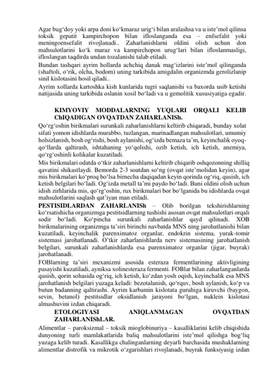 Agar bug‘doy yoki arpa doni ko‘kmaraz urig‘i bilan aralashsa va u iste’mol qilinsa 
toksik gepatit kampirchopon bilan ifloslanganda esa – enfsefalit yoki 
meningoensefalit 
rivojlanadi.. 
Zaharlanishlarni 
oldini 
olish 
uchun 
don 
mahsulotlarini ko‘k maraz va kampirchopon urug‘lari bilan ifloslanmasligi, 
ifloslangan taqdirda undan tozalanishi talab etiladi.  
Bundan tashqari ayrim hollarda achchiq danak mag‘izlarini iste’mol qilinganda 
(shaftoli, o‘rik, olcha, bodom) uning tarkibida amigdalin organizmda gerolizlanip 
sinil kislotasini hosil qiladi..   
Ayrim xollarda kartoshka kish kunlarida tugri saqlanishi va baxorda usib ketishi 
natijasida uning tarkibida oslanin xosil bo‘ladi va u gemolitik xususiyatiga egadir.  
 
KIMYOVIY 
MODDALARNING 
YUQLARI 
ORQALI 
KELIB 
ChIQADIGAN OVQATDAN ZAHARLANISh.  
Qo‘rg‘oshin birikmalari surunkali zaharlanishlarni keltirib chiqaradi, bunday xolat 
sifati yomon idishlarda murabbo, tuzlangan, marinadlangan mahsulotlari, umumiy 
holsizlanish, bosh og‘rishi, bosh aylanishi, og‘izda bemaza ta’m, keyinchalik oyoq-
qo‘llarda qaltirash, ishtahaning yo‘qolishi, ozib ketish, ich ketish, anemiya, 
qo‘rg‘oshinli kolikalar kuzatiladi.   
Mis birikmalari odatda o‘tkir zaharlanishlarni keltirib chiqarib oshqozonning shilliq 
qavatini shikastlaydi. Bemorda 2-3 soatdan so‘ng (ovqat iste’molidan keyin), agar 
mis birikmalari ko‘proq bo‘lsa birnecha daqiqadan keyin qorinda og‘riq, qusish, ich 
ketish belgilari bo‘ladi. Og‘izda metall ta’mi paydo bo‘ladi. Buni oldini olish uchun 
idish zirhlarida mis, qo‘rg‘oshin, rux birikmalari bor bo‘lganida bu idishlarda ovqat 
mahsulotlarini saqlash qat’iyan man etiladi.  
PESTISIDLARDAN ZAHARLANISh – Olib borilgan tekshirishlarning 
ko‘rsatishicha organizmga pestitsidlarning tushishi asosan ovqat mahsulotlari orqali 
sodir 
bo‘ladi. 
Ko‘pincha 
surunkali zaharlanishlar 
qayd 
qilinadi. 
XOB 
birikmalarining organizmga ta’siri birinchi navbatda MNS ning jarohatlanishi bilan 
kuzatiladi, keyinchalik parenximatoz organlar, endokrin sistema, yurak-tomir 
sistemasi jarohatlanadi. O’tkir zaharlanishlarda nerv sistemasining jarohatlanish 
belgilari, surunkali zaharlanishlarda esa parenximatoz organlar (jigar, buyrak) 
jarohatlanadi.   
FOBlarning ta’siri mexanizmi asosida esteraza fermentlarining aktivligining 
pasayishi kuzatiladi, ayniksa xolinesteraza fermenti. FOBlar bilan zaharlanganlarda 
qusish, qorin sohasida og‘riq, ich ketish, ko‘zdan yosh oqish, keyinchalik esa MNS 
jarohatlanish belgilari yuzaga keladi: bezotalanish, qo‘rquv, bosh aylanish, ko‘p va 
butun badanning qaltirashi. Ayrim karbamin kislotata guruhiga kiruvchi (baygon, 
sevin, betanol) pestitsidlar oksidlanish jarayoni bo‘lgan, nuklein kislotasi 
almashuvini izdan chiqaradi.  
ETOLOGIYASI 
ANIQLANMAGAN 
OVQATDAN 
ZAHARLANIShLAR.  
Alimentlar – paroksizmal – toksik mioglobinuriya – kasalliklarini kelib chiqishida 
dunyoning turli mamlakatlarida baliq mahsulotlarini iste’mol qilishga bog‘liq 
yuzaga kelib turadi. Kasallikga chalinganlarning deyarli barchasida mushaklarning 
alimentlar distrofik va mikrotik o‘zgarishlari rivojlanadi, buyrak funksiyasig izdan 
