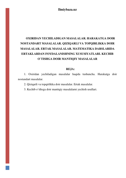 Ilmiybaza.uz 
 
 
 
 
OXIRIDAN YECHILADIGAN MASALALAR. HARAKATGA DOIR 
NOSTANDART MASALALAR. QIZIQARLI VA TOPQIRLIKKA DOIR 
MASALALAR. ERTAK MASALALAR. MATEMATIKA DARSLARIDA 
ERTAKLARDAN FOYDALANISHNING XUSUSIYATLARI. KECHIB 
O`TISHGA DOIR MANTIQIY MASALALAR 
 
REJA: 
1. Oxiridan yechiladigan masalalar haqida tushuncha. Harakatga doir 
nostandart masalalar.  
2. Qiziqarli va topqirlikka doir masalalar. Ertak masalalar.  
3. Kechib o`tihsga doir mantiqiy masalalarni yechish usullari.  
 
 
 
 
 
 
 
 
 
 
 
 
 
