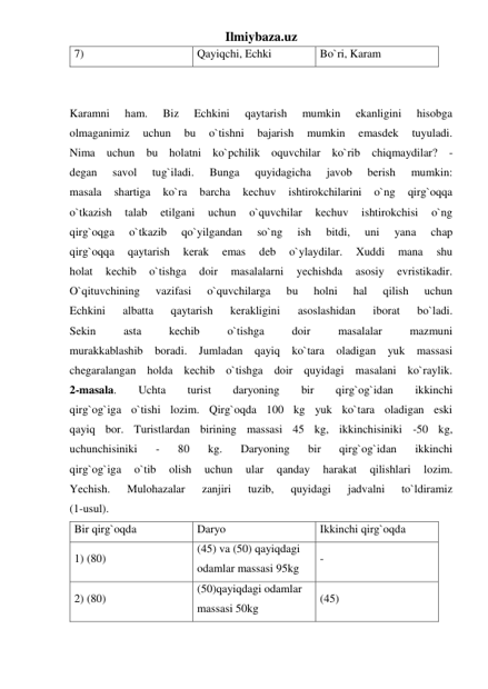 Ilmiybaza.uz 
7)  
Qayiqchi, Echki  
Bo`ri, Karam 
 
 
Karamni 
ham. 
Biz 
Echkini 
qaytarish 
mumkin 
ekanligini 
hisobga 
olmaganimiz 
uchun 
bu 
o`tishni 
bajarish 
mumkin 
emasdek 
tuyuladi. 
Nima uchun bu holatni ko`pchilik oquvchilar ko`rib chiqmaydilar? - 
degan 
savol 
tug`iladi. 
Bunga 
quyidagicha 
javob 
berish 
mumkin: 
masala 
shartiga 
ko`ra 
barcha 
kechuv 
ishtirokchilarini 
o`ng 
qirg`oqqa 
o`tkazish 
talab 
etilgani 
uchun 
o`quvchilar 
kechuv 
ishtirokchisi 
o`ng 
qirg`oqga 
o`tkazib 
qo`yilgandan 
so`ng 
ish 
bitdi, 
uni 
yana 
chap 
qirg`oqqa 
qaytarish 
kerak 
emas 
deb 
o`ylaydilar. 
Xuddi 
mana 
shu 
holat 
kechib 
o`tishga 
doir 
masalalarni 
yechishda 
asosiy 
evristikadir. 
O`qituvchining 
vazifasi 
o`quvchilarga 
bu 
holni 
hal 
qilish 
uchun 
Echkini 
albatta 
qaytarish 
kerakligini 
asoslashidan 
iborat 
bo`ladi. 
Sekin 
asta 
kechib 
o`tishga 
doir 
masalalar 
mazmuni 
murakkablashib boradi. Jumladan qayiq ko`tara oladigan yuk massasi 
chegaralangan holda kechib o`tishga doir quyidagi masalani ko`raylik. 
2-masala. 
Uchta 
turist 
daryoning 
bir 
qirg`og`idan 
ikkinchi 
qirg`og`iga o`tishi lozim. Qirg`oqda 100 kg yuk ko`tara oladigan eski 
qayiq bor. Turistlardan birining massasi 45 kg, ikkinchisiniki -50 kg, 
uchunchisiniki 
- 
80 
kg. 
Daryoning 
bir 
qirg`og`idan 
ikkinchi 
qirg`og`iga 
o`tib 
olish 
uchun 
ular 
qanday 
harakat 
qilishlari 
lozim. 
Yechish. 
Mulohazalar 
zanjiri 
tuzib, 
quyidagi 
jadvalni 
to`ldiramiz 
(1-usul). 
Bir qirg`oqda  
Daryo  
Ikkinchi qirg`oqda 
1) (80)  
(45) va (50) qayiqdagi 
odamlar massasi 95kg  
- 
2) (80)  
(50)qayiqdagi odamlar 
massasi 50kg  
(45) 
