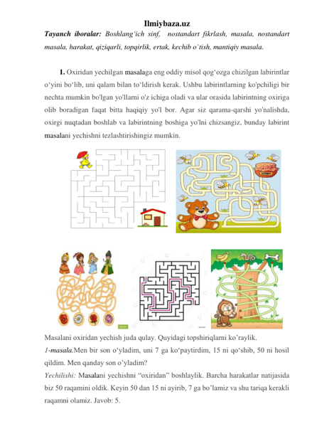 Ilmiybaza.uz 
Tayanch iboralar: Boshlangʻich sinf,  nostandart fikrlash, masala, nostandart 
masala, harakat, qiziqarli, topqirlik, ertak, kechib o`tish, mantiqiy masala. 
 
1. Oxiridan yechilgan masalaga eng oddiy misol qog‘ozga chizilgan labirintlar 
o‘yini bo‘lib, uni qalam bilan to‘ldirish kerak. Ushbu labirintlarning ko'pchiligi bir 
nechta mumkin bo'lgan yo'llarni o'z ichiga oladi va ular orasida labirintning oxiriga 
olib boradigan faqat bitta haqiqiy yo'l bor. Agar siz qarama-qarshi yo'nalishda, 
oxirgi nuqtadan boshlab va labirintning boshiga yo'lni chizsangiz, bunday labirint 
masalani yechishni tezlashtirishingiz mumkin. 
  
 
 
  
  
 
Masalani oxiridan yechish juda qulay. Quyidagi topshiriqlarni ko’raylik. 
1-masala.Men bir son o‘yladim, uni 7 ga ko‘paytirdim, 15 ni qo‘shib, 50 ni hosil 
qildim. Men qanday son o’yladim? 
Yechilishi: Masalani yechishni “oxiridan” boshlaylik. Barcha harakatlar natijasida 
biz 50 raqamini oldik. Keyin 50 dan 15 ni ayirib, 7 ga bo’lamiz va shu tariqa kerakli 
raqamni olamiz. Javob: 5. 
