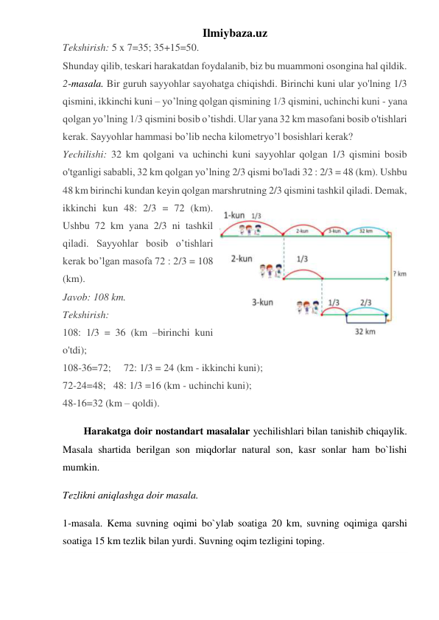 Ilmiybaza.uz 
Tekshirish: 5 x 7=35; 35+15=50. 
Shunday qilib, teskari harakatdan foydalanib, biz bu muammoni osongina hal qildik. 
2-masala. Bir guruh sayyohlar sayohatga chiqishdi. Birinchi kuni ular yo'lning 1/3 
qismini, ikkinchi kuni – yo’lning qolgan qismining 1/3 qismini, uchinchi kuni - yana 
qolgan yo’lning 1/3 qismini bosib o’tishdi. Ular yana 32 km masofani bosib o'tishlari 
kerak. Sayyohlar hammasi bo’lib necha kilometryo’l bosishlari kerak? 
Yechilishi: 32 km qolgani va uchinchi kuni sayyohlar qolgan 1/3 qismini bosib 
o'tganligi sababli, 32 km qolgan yo’lning 2/3 qismi bo'ladi 32 : 2/3 = 48 (km). Ushbu 
48 km birinchi kundan keyin qolgan marshrutning 2/3 qismini tashkil qiladi. Demak, 
ikkinchi kun 48: 2/3 = 72 (km). 
Ushbu 72 km yana 2/3 ni tashkil 
qiladi. Sayyohlar bosib o’tishlari 
kerak bo’lgan masofa 72 : 2/3 = 108 
(km).  
Javob: 108 km. 
Tekshirish:  
108: 1/3 = 36 (km –birinchi kuni 
o'tdi);  
108-36=72;     72: 1/3 = 24 (km - ikkinchi kuni);  
72-24=48;   48: 1/3 =16 (km - uchinchi kuni);   
48-16=32 (km – qoldi). 
Harakatga doir nostandart masalalar yechilishlari bilan tanishib chiqaylik. 
Masala shartida berilgan son miqdorlar natural son, kasr sonlar ham bo`lishi 
mumkin.  
Tezlikni aniqlashga doir masala.  
1-masala. Kema suvning oqimi bo`ylab soatiga 20 km, suvning oqimiga qarshi 
soatiga 15 km tezlik bilan yurdi. Suvning oqim tezligini toping.  
