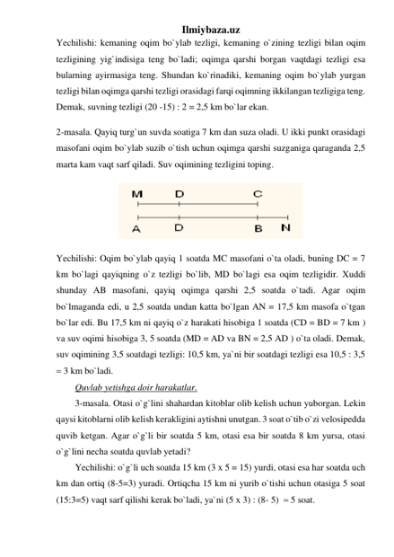 Ilmiybaza.uz 
Yechilishi: kemaning oqim bo`ylab tezligi, kemaning o`zining tezligi bilan oqim 
tezligining yig`indisiga teng bo`ladi; oqimga qarshi borgan vaqtdagi tezligi esa 
bularning ayirmasiga teng. Shundan ko`rinadiki, kemaning oqim bo`ylab yurgan 
tezligi bilan oqimga qarshi tezligi orasidagi farqi oqimning ikkilangan tezligiga teng. 
Demak, suvning tezligi (20 -15) : 2 = 2,5 km bo`lar ekan. 
2-masala. Qayiq turg`un suvda soatiga 7 km dan suza oladi. U ikki punkt orasidagi 
masofani oqim bo`ylab suzib o`tish uchun oqimga qarshi suzganiga qaraganda 2,5 
marta kam vaqt sarf qiladi. Suv oqimining tezligini toping.  
 
Yechilishi: Oqim bo`ylab qayiq 1 soatda MC masofani o`ta oladi, buning DC = 7 
km bo`lagi qayiqning o`z tezligi bo`lib, MD bo`lagi esa oqim tezligidir. Xuddi 
shunday AB masofani, qayiq oqimga qarshi 2,5 soatda o`tadi. Agar oqim 
bo`lmaganda edi, u 2,5 soatda undan katta bo`lgan AN = 17,5 km masofa o`tgan 
bo`lar edi. Bu 17,5 km ni qayiq o`z harakati hisobiga 1 soatda (CD = BD = 7 km ) 
va suv oqimi hisobiga 3, 5 soatda (MD = AD va BN = 2,5 AD ) o`ta oladi. Demak, 
suv oqimining 3,5 soatdagi tezligi: 10,5 km, ya`ni bir soatdagi tezligi esa 10,5 : 3,5 
 3 km bo`ladi.  
Quvlab yetishga doir harakatlar.  
3-masala. Otasi o`g`lini shahardan kitoblar olib kelish uchun yuborgan. Lekin 
qaysi kitoblarni olib kelish kerakligini aytishni unutgan. 3 soat o`tib o`zi velosipedda 
quvib ketgan. Agar o`g`li bir soatda 5 km, otasi esa bir soatda 8 km yursa, otasi 
o`g`lini necha soatda quvlab yetadi?  
Yechilishi: o`g`li uch soatda 15 km (3 x 5 = 15) yurdi, otasi esa har soatda uch 
km dan ortiq (8-5=3) yuradi. Ortiqcha 15 km ni yurib o`tishi uchun otasiga 5 soat 
(15:3=5) vaqt sarf qilishi kerak bo`ladi, ya`ni (5 x 3) : (8- 5)   5 soat. 
