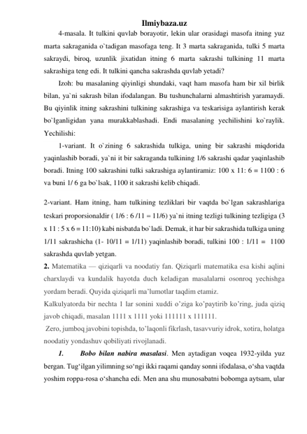 Ilmiybaza.uz 
4-masala. It tulkini quvlab borayotir, lekin ular orasidagi masofa itning yuz 
marta sakraganida o`tadigan masofaga teng. It 3 marta sakraganida, tulki 5 marta 
sakraydi, biroq, uzunlik jixatidan itning 6 marta sakrashi tulkining 11 marta 
sakrashiga teng edi. It tulkini qancha sakrashda quvlab yetadi?  
Izoh: bu masalaning qiyinligi shundaki, vaqt ham masofa ham bir xil birlik 
bilan, ya`ni sakrash bilan ifodalangan. Bu tushunchalarni almashtirish yaramaydi. 
Bu qiyinlik itning sakrashini tulkining sakrashiga va teskarisiga aylantirish kerak 
bo`lganligidan yana murakkablashadi. Endi masalaning yechilishini ko`raylik. 
Yechilishi:  
1-variant. It o`zining 6 sakrashida tulkiga, uning bir sakrashi miqdorida 
yaqinlashib boradi, ya`ni it bir sakraganda tulkining 1/6 sakrashi qadar yaqinlashib 
boradi. Itning 100 sakrashini tulki sakrashiga aylantiramiz: 100 x 11: 6 = 1100 : 6  
va buni 1/ 6 ga bo`lsak, 1100 it sakrashi kelib chiqadi. 
2-variant. Ham itning, ham tulkining tezliklari bir vaqtda bo`lgan sakrashlariga 
teskari proporsionaldir ( 1/6 : 6 /11  11/6) ya`ni itning tezligi tulkining tezligiga 3 
x 11 : 5 x 6 = 11:10 kabi nisbatda bo`ladi. Demak, it har bir sakrashida tulkiga uning 
1/11 sakrashicha (1- 10/11 = 1/11) yaqinlashib boradi, tulkini 100 : 1/11 =  1100  
sakrashda quvlab yetgan.  
2. Matematika — qiziqarli va noodatiy fan. Qiziqarli matematika esa kishi aqlini 
charxlaydi va kundalik hayotda duch keladigan masalalarni osonroq yechishga 
yordam beradi. Quyida qiziqarli ma’lumotlar taqdim etamiz.  
Kalkulyatorda bir nechta 1 lar sonini xuddi o’ziga ko’paytirib ko’ring, juda qiziq 
javob chiqadi, masalan 1111 x 1111 yoki 111111 x 111111. 
 Zero, jumboq javobini topishda, to’laqonli fikrlash, tasavvuriy idrok, xotira, holatga 
noodatiy yondashuv qobiliyati rivojlanadi.  
1. 
Bobo bilan nabira masalasi. Men aytadigan voqea 1932-yilda yuz 
bergan. Tug‘ilgan yilimning so‘ngi ikki raqami qanday sonni ifodalasa, o‘sha vaqtda 
yoshim roppa-rosa o‘shancha edi. Men ana shu munosabatni bobomga aytsam, ular 
