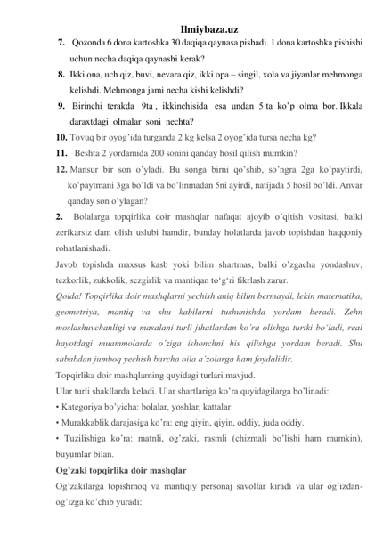 Ilmiybaza.uz 
7.  Qozonda 6 dona kartoshka 30 daqiqa qaynasa pishadi. 1 dona kartoshka pishishi 
uchun nеcha daqiqa qaynashi kеrak?  
8. Ikki ona, uch qiz, buvi, nеvara qiz, ikki opa – singil, xola va jiyanlar mеhmonga 
kеlishdi. Mеhmonga jami nеcha kishi kеlishdi? 
9.  Birinchi  terakda   9ta ,  ikkinchisida   esa  undan  5 ta  ko’p  olma  bor. Ikkala 
daraxtdagi  olmalar  soni  nechta?  
10.  Tovuq bir oyog’ida turganda 2 kg kelsa 2 oyog’ida tursa necha kg? 
11. Beshta 2 yordamida 200 sonini qanday hosil qilish mumkin? 
12.  Mansur bir son o’yladi. Bu songa birni qo’shib, so’ngra 2ga ko’paytirdi, 
ko’paytmani 3ga bo’ldi va bo’linmadan 5ni ayirdi, natijada 5 hosil bo’ldi. Anvar 
qanday son o’ylagan? 
2.  Bolalarga topqirlika doir mashqlar nafaqat ajoyib o’qitish vositasi, balki 
zerikarsiz dam olish uslubi hamdir, bunday holatlarda javob topishdan haqqoniy 
rohatlanishadi. 
Javob topishda maxsus kasb yoki bilim shartmas, balki o’zgacha yondashuv, 
tezkorlik, zukkolik, sezgirlik va mantiqan toʻgʻri fikrlash zarur. 
Qoida! Topqirlika doir mashqlarni yechish aniq bilim bermaydi, lekin matematika, 
geometriya, mantiq va shu kabilarni tushunishda yordam beradi. Zehn 
moslashuvchanligi va masalani turli jihatlardan ko’ra olishga turtki boʻladi, real 
hayotdagi muammolarda o’ziga ishonchni his qilishga yordam beradi. Shu 
sababdan jumboq yechish barcha oila a’zolarga ham foydalidir.  
Topqirlika doir mashqlarning quyidagi turlari mavjud. 
Ular turli shakllarda keladi. Ular shartlariga ko’ra quyidagilarga bo’linadi: 
• Kategoriya bo’yicha: bolalar, yoshlar, kattalar. 
• Murakkablik darajasiga ko’ra: eng qiyin, qiyin, oddiy, juda oddiy. 
• Tuzilishiga ko’ra: matnli, og’zaki, rasmli (chizmali bo’lishi ham mumkin), 
buyumlar bilan. 
Og’zaki topqirlika doir mashqlar 
Og’zakilarga topishmoq va mantiqiy personaj savollar kiradi va ular og’izdan-
og’izga ko’chib yuradi: 
