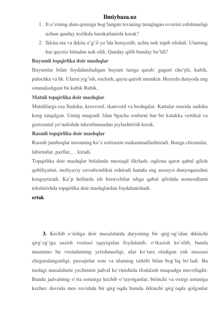 Ilmiybaza.uz 
1. It o’zining dum qismiga bog’langan tovaning taraqlagan ovozini eshitmasligi 
uchun qanday tezlikda harakatlanishi kerak? 
2. Ikkita ota va ikkita o’g’il yo’lda borayotib, uchta nok topib olishdi. Ularning 
har qaysisi bittadan nok oldi. Qanday qilib bunday bo’ldi? 
Buyumli topqirlika doir mashqlar 
Buyumlar bilan foydalaniladigan buyum turiga qarab: gugurt cho’pli, kubik, 
palochka va hk. Ularni yig’ish, sochish, qayta qurish mumkin. Hozirda dunyoda eng 
ommalashgani bu kubik Rubik. 
Matnli topqirlika doir mashqlar 
Matnlilarga esa Sudoku, krosvord, skanvord va boshqalar. Kattalar orasida sudoku 
keng tarqalgan. Uning maqsadi 1dan 9gacha sonlarni har bir katakka vertikal va 
gorizontal yoʻnalishda takrorlamasdan joylashtirish kerak. 
Rasmli topqirlika doir mashqlar 
Rasmli jumboqlar insonning ko’z xotirasini mukammallashtiradi. Bunga chizmalar, 
labirintlar, pazllar,… kiradi. 
Topqirlika doir mashqlar bolalarda mustaqil fikrlash, oqilona qaror qabul qilish 
qobiliyatini, moliyaviy savodxonlikni oshiradi hamda eng asosiysi dunyoqarashni 
kengaytiradi. Ko’p hollarda ish beruvchilar ishga qabul qilishda nomzodlarni 
tekshirishda topqirlika doir mashqlardan foydalanishadi.  
ertak 
 
 
 
3. Kechib o`tishga doir masalalarda daryoning bir qirg`og`idan ikkinchi 
qirg`og`iga suzish vositasi (qayiq)dan foydalanib, o`tkazish ko`rilib, bunda 
muammo bu vositalarning yetishmasligi, ular ko`tara oladigan yuk massasi 
chegaralanganligi, passajirlar soni va ularning tarkibi bilan bog`liq bo`ladi. Bu 
turdagi masalalarni yechimini jadval ko`rinishida ifodalash maqsadga muvofiqdir. 
Bunda jadvalning o`rta ustuniga kechib o`tayotganlar, birinchi va oxirgi ustuniga 
kechuv davrida mos ravishda bir qirg`oqda hamda ikkinchi qirg`oqda qolganlar 
