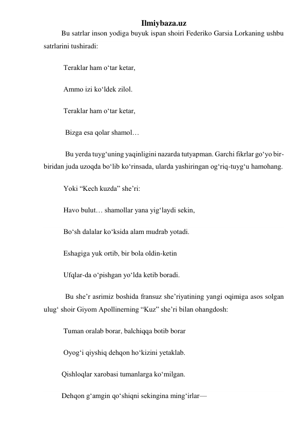 Ilmiybaza.uz 
         Bu satrlar inson yodiga buyuk ispan shoiri Federiko Garsia Lorkaning ushbu 
satrlarini tushiradi: 
           Teraklar ham oʻtar ketar, 
           Ammo izi koʻldek zilol. 
           Teraklar ham oʻtar ketar, 
            Bizga esa qolar shamol… 
            Bu yerda tuygʻuning yaqinligini nazarda tutyapman. Garchi fikrlar goʻyo bir-
biridan juda uzoqda boʻlib koʻrinsada, ularda yashiringan ogʻriq-tuygʻu hamohang. 
           Yoki “Kech kuzda” she’ri: 
           Havo bulut… shamollar yana yigʻlaydi sekin, 
           Boʻsh dalalar koʻksida alam mudrab yotadi. 
           Eshagiga yuk ortib, bir bola oldin-ketin 
           Ufqlar-da oʻpishgan yoʻlda ketib boradi. 
            Bu she’r asrimiz boshida fransuz she’riyatining yangi oqimiga asos solgan 
ulugʻ shoir Giyom Apollinerning “Kuz” she’ri bilan ohangdosh: 
           Tuman oralab borar, balchiqqa botib borar 
           Oyogʻi qiyshiq dehqon hoʻkizini yetaklab. 
          Qishloqlar xarobasi tumanlarga koʻmilgan. 
          Dehqon gʻamgin qoʻshiqni sekingina mingʻirlar— 
