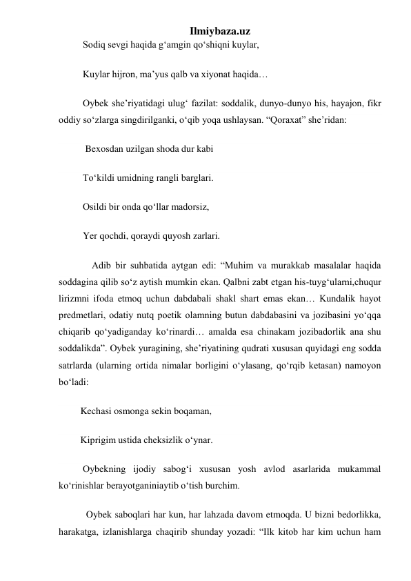 Ilmiybaza.uz 
          Sodiq sevgi haqida gʻamgin qoʻshiqni kuylar, 
          Kuylar hijron, ma’yus qalb va xiyonat haqida… 
          Oybek she’riyatidagi ulugʻ fazilat: soddalik, dunyo-dunyo his, hayajon, fikr 
oddiy soʻzlarga singdirilganki, oʻqib yoqa ushlaysan. “Qoraxat” she’ridan: 
           Bexosdan uzilgan shoda dur kabi 
          Toʻkildi umidning rangli barglari. 
          Osildi bir onda qoʻllar madorsiz, 
          Yer qochdi, qoraydi quyosh zarlari. 
        Adib bir suhbatida aytgan edi: “Muhim va murakkab masalalar haqida 
soddagina qilib soʻz aytish mumkin ekan. Qalbni zabt etgan his-tuygʻularni,chuqur 
lirizmni ifoda etmoq uchun dabdabali shakl shart emas ekan… Kundalik hayot 
predmetlari, odatiy nutq poetik olamning butun dabdabasini va jozibasini yoʻqqa 
chiqarib qoʻyadiganday koʻrinardi… amalda esa chinakam jozibadorlik ana shu 
soddalikda”. Oybek yuragining, she’riyatining qudrati xususan quyidagi eng sodda 
satrlarda (ularning ortida nimalar borligini oʻylasang, qoʻrqib ketasan) namoyon 
boʻladi: 
         Kechasi osmonga sekin boqaman, 
         Kiprigim ustida cheksizlik oʻynar. 
          Oybekning ijodiy sabogʻi xususan yosh avlod asarlarida mukammal 
koʻrinishlar berayotganiniaytib oʻtish burchim. 
         Oybek saboqlari har kun, har lahzada davom etmoqda. U bizni bedorlikka, 
harakatga, izlanishlarga chaqirib shunday yozadi: “Ilk kitob har kim uchun ham 
