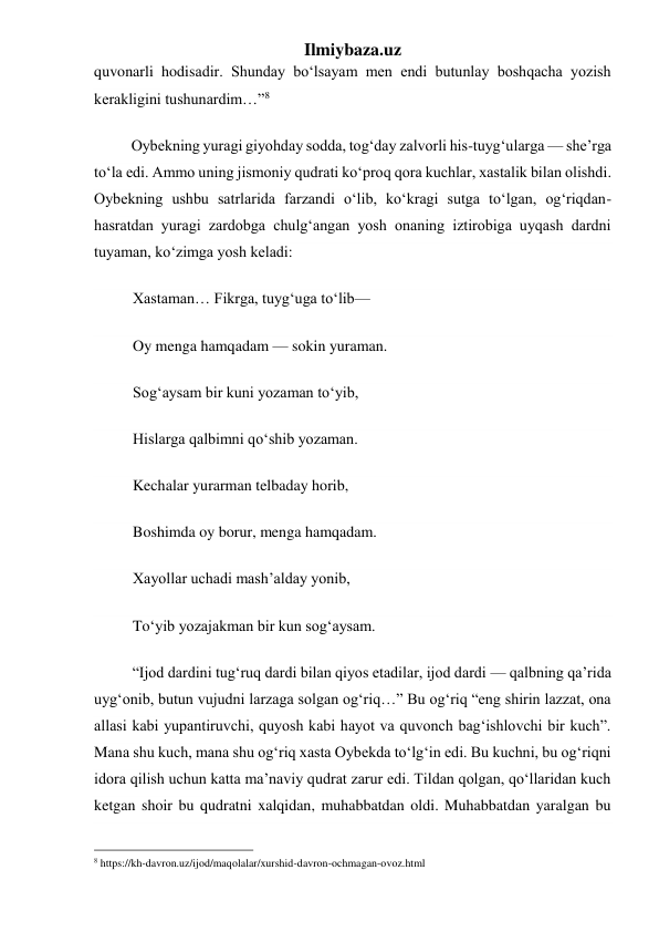 Ilmiybaza.uz 
quvonarli hodisadir. Shunday boʻlsayam men endi butunlay boshqacha yozish 
kerakligini tushunardim…”8 
            Oybekning yuragi giyohday sodda, togʻday zalvorli his-tuygʻularga — she’rga 
toʻla edi. Ammo uning jismoniy qudrati koʻproq qora kuchlar, xastalik bilan olishdi. 
Oybekning ushbu satrlarida farzandi oʻlib, koʻkragi sutga toʻlgan, ogʻriqdan-
hasratdan yuragi zardobga chulgʻangan yosh onaning iztirobiga uyqash dardni 
tuyaman, koʻzimga yosh keladi: 
          Xastaman… Fikrga, tuygʻuga toʻlib— 
          Oy menga hamqadam — sokin yuraman. 
          Sogʻaysam bir kuni yozaman toʻyib, 
          Hislarga qalbimni qoʻshib yozaman. 
          Kechalar yurarman telbaday horib, 
          Boshimda oy borur, menga hamqadam. 
          Xayollar uchadi mash’alday yonib, 
          Toʻyib yozajakman bir kun sogʻaysam. 
          “Ijod dardini tugʻruq dardi bilan qiyos etadilar, ijod dardi — qalbning qa’rida 
uygʻonib, butun vujudni larzaga solgan ogʻriq…” Bu ogʻriq “eng shirin lazzat, ona 
allasi kabi yupantiruvchi, quyosh kabi hayot va quvonch bagʻishlovchi bir kuch”. 
Mana shu kuch, mana shu ogʻriq xasta Oybekda toʻlgʻin edi. Bu kuchni, bu ogʻriqni 
idora qilish uchun katta ma’naviy qudrat zarur edi. Tildan qolgan, qoʻllaridan kuch 
ketgan shoir bu qudratni xalqidan, muhabbatdan oldi. Muhabbatdan yaralgan bu 
                                                 
8 https://kh-davron.uz/ijod/maqolalar/xurshid-davron-ochmagan-ovoz.html 
