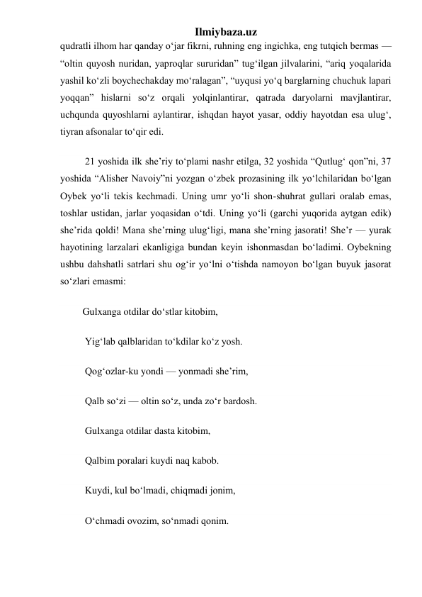 Ilmiybaza.uz 
qudratli ilhom har qanday oʻjar fikrni, ruhning eng ingichka, eng tutqich bermas — 
“oltin quyosh nuridan, yaproqlar sururidan” tugʻilgan jilvalarini, “ariq yoqalarida 
yashil koʻzli boychechakday moʻralagan”, “uyqusi yoʻq barglarning chuchuk lapari 
yoqqan” hislarni soʻz orqali yolqinlantirar, qatrada daryolarni mavjlantirar, 
uchqunda quyoshlarni aylantirar, ishqdan hayot yasar, oddiy hayotdan esa ulugʻ, 
tiyran afsonalar toʻqir edi. 
          21 yoshida ilk she’riy toʻplami nashr etilga, 32 yoshida “Qutlugʻ qon”ni, 37 
yoshida “Alisher Navoiy”ni yozgan oʻzbek prozasining ilk yoʻlchilaridan boʻlgan 
Oybek yoʻli tekis kechmadi. Uning umr yoʻli shon-shuhrat gullari oralab emas, 
toshlar ustidan, jarlar yoqasidan oʻtdi. Uning yoʻli (garchi yuqorida aytgan edik) 
she’rida qoldi! Mana she’rning ulugʻligi, mana she’rning jasorati! She’r — yurak 
hayotining larzalari ekanligiga bundan keyin ishonmasdan boʻladimi. Oybekning 
ushbu dahshatli satrlari shu ogʻir yoʻlni oʻtishda namoyon boʻlgan buyuk jasorat 
soʻzlari emasmi: 
         Gulxanga otdilar doʻstlar kitobim, 
          Yigʻlab qalblaridan toʻkdilar koʻz yosh. 
          Qogʻozlar-ku yondi — yonmadi she’rim, 
          Qalb soʻzi — oltin soʻz, unda zoʻr bardosh. 
          Gulxanga otdilar dasta kitobim, 
          Qalbim poralari kuydi naq kabob. 
          Kuydi, kul boʻlmadi, chiqmadi jonim, 
          Oʻchmadi ovozim, soʻnmadi qonim. 
