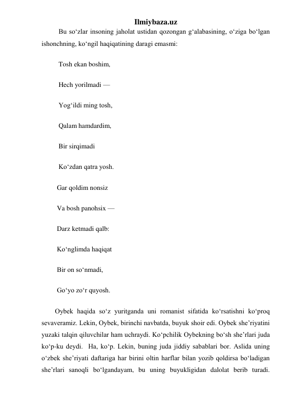 Ilmiybaza.uz 
          Bu soʻzlar insoning jaholat ustidan qozongan gʻalabasining, oʻziga boʻlgan 
ishonchning, koʻngil haqiqatining daragi emasmi: 
          Tosh ekan boshim, 
          Hech yorilmadi — 
          Yogʻildi ming tosh, 
          Qalam hamdardim, 
          Bir sirqimadi 
          Koʻzdan qatra yosh. 
         Gar qoldim nonsiz 
         Va bosh panohsix — 
         Darz ketmadi qalb: 
         Koʻnglimda haqiqat 
         Bir on soʻnmadi, 
         Goʻyo zoʻr quyosh. 
    Oybek haqida soʻz yuritganda uni romanist sifatida koʻrsatishni koʻproq 
sevaveramiz. Lekin, Oybek, birinchi navbatda, buyuk shoir edi. Oybek she’riyatini 
yuzaki talqin qiluvchilar ham uchraydi. Koʻpchilik Oybekning boʻsh she’rlari juda 
koʻp-ku deydi.  Ha, koʻp. Lekin, buning juda jiddiy sabablari bor. Aslida uning 
oʻzbek she’riyati daftariga har birini oltin harflar bilan yozib qoldirsa boʻladigan 
she’rlari sanoqli boʻlgandayam, bu uning buyukligidan dalolat berib turadi. 
