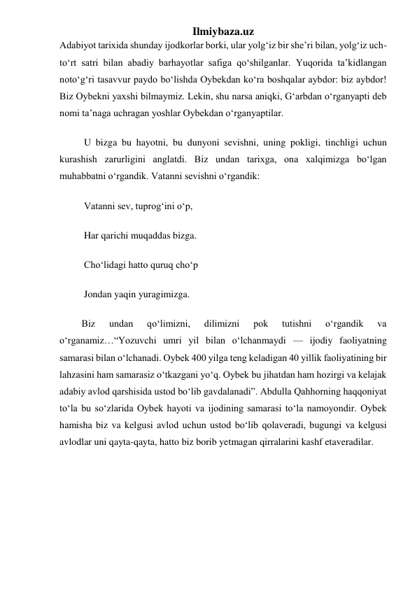 Ilmiybaza.uz 
Adabiyot tarixida shunday ijodkorlar borki, ular yolgʻiz bir she’ri bilan, yolgʻiz uch-
toʻrt satri bilan abadiy barhayotlar safiga qoʻshilganlar. Yuqorida ta’kidlangan 
notoʻgʻri tasavvur paydo boʻlishda Oybekdan koʻra boshqalar aybdor: biz aybdor! 
Biz Oybekni yaxshi bilmaymiz. Lekin, shu narsa aniqki, Gʻarbdan oʻrganyapti deb 
nomi ta’naga uchragan yoshlar Oybekdan oʻrganyaptilar. 
          U bizga bu hayotni, bu dunyoni sevishni, uning pokligi, tinchligi uchun 
kurashish zarurligini anglatdi. Biz undan tarixga, ona xalqimizga boʻlgan 
muhabbatni oʻrgandik. Vatanni sevishni oʻrgandik: 
          Vatanni sev, tuprogʻini oʻp, 
          Har qarichi muqaddas bizga. 
          Choʻlidagi hatto quruq choʻp 
          Jondan yaqin yuragimizga. 
         Biz 
undan 
qoʻlimizni, 
dilimizni 
pok 
tutishni 
oʻrgandik 
va 
oʻrganamiz…“Yozuvchi umri yil bilan oʻlchanmaydi — ijodiy faoliyatning 
samarasi bilan oʻlchanadi. Oybek 400 yilga teng keladigan 40 yillik faoliyatining bir 
lahzasini ham samarasiz oʻtkazgani yoʻq. Oybek bu jihatdan ham hozirgi va kelajak 
adabiy avlod qarshisida ustod boʻlib gavdalanadi”. Abdulla Qahhorning haqqoniyat 
toʻla bu soʻzlarida Oybek hayoti va ijodining samarasi toʻla namoyondir. Oybek 
hamisha biz va kelgusi avlod uchun ustod boʻlib qolaveradi, bugungi va kelgusi 
avlodlar uni qayta-qayta, hatto biz borib yetmagan qirralarini kashf etaveradilar.  
 
 
 
 
